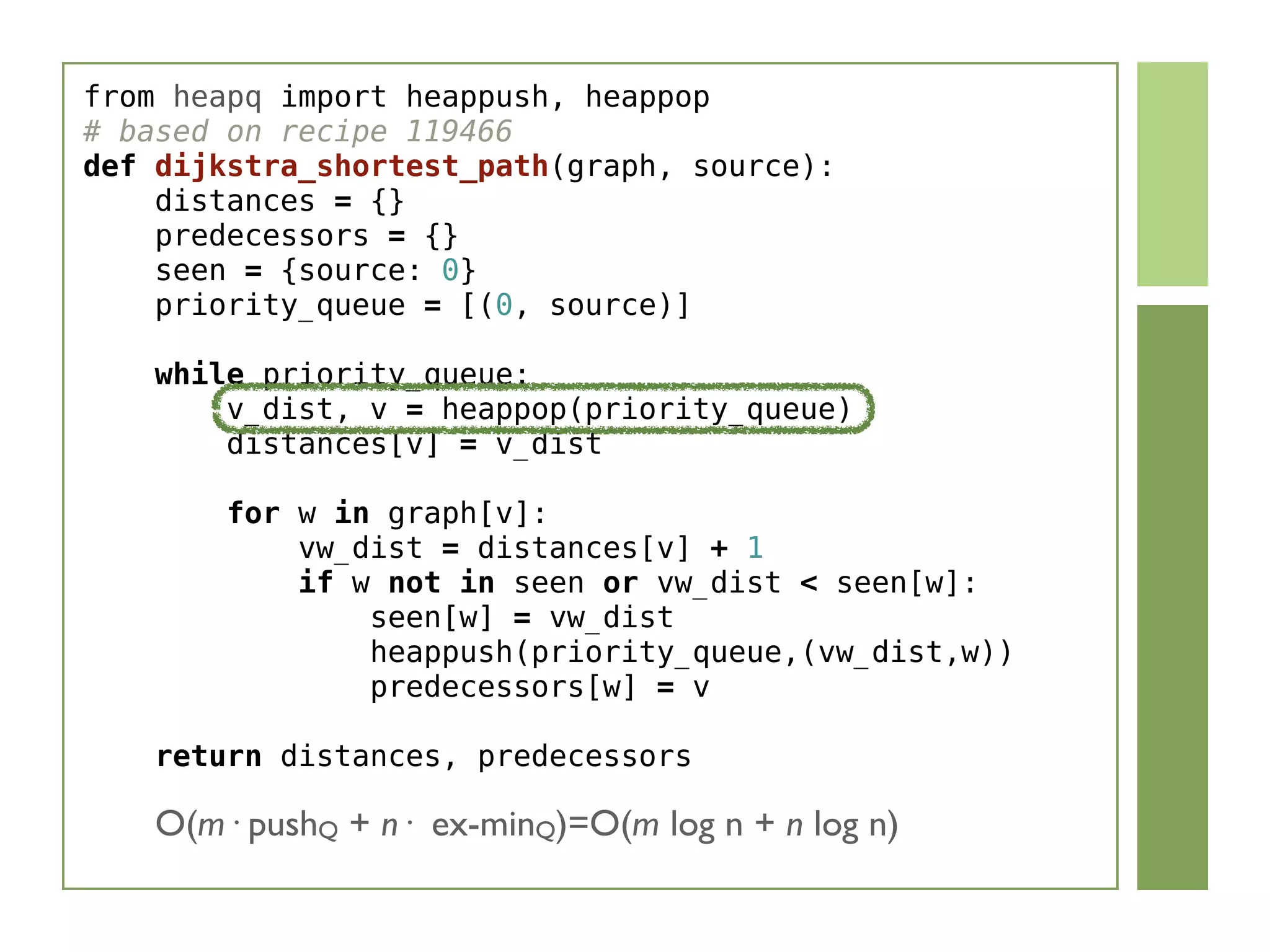 from heapq import heappush, heappop
# based on recipe 119466
def dijkstra_shortest_path(graph, source):
    distances = {}
    predecessors = {}
    seen = {source: 0}
    priority_queue = [(0, source)]
    while priority_queue:
        v_dist, v = heappop(priority_queue)
        distances[v] = v_dist
        
        for w in graph[v]:
            vw_dist = distances[v] + 1
            if w not in seen or vw_dist < seen[w]:
                seen[w] = vw_dist
                heappush(priority_queue,(vw_dist,w))
                predecessors[w] = v
    return distances, predecessors
O(m· pushQ + n· ex-minQ)=O(m log n + n log n)
 