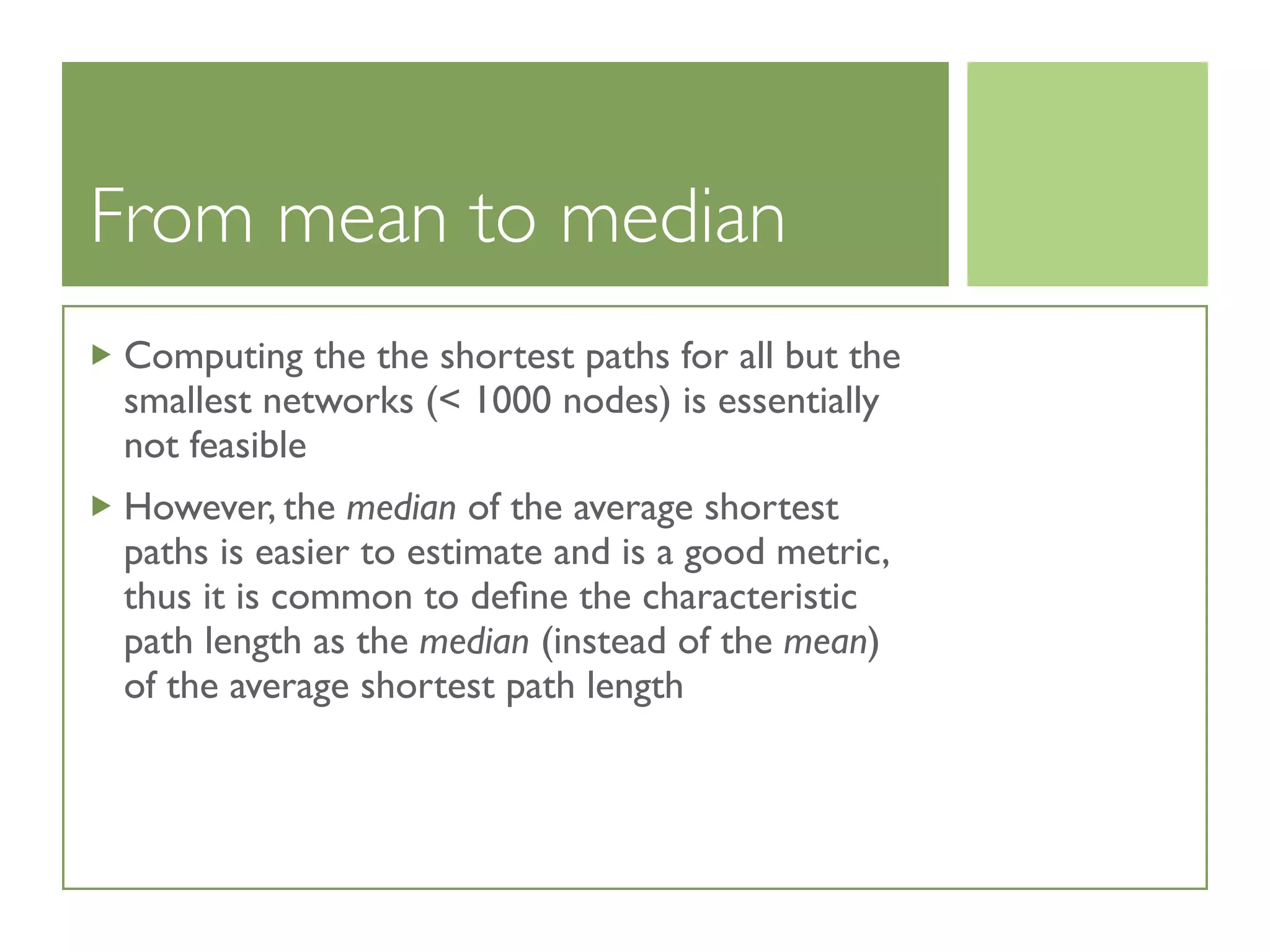 From mean to median
Computing the the shortest paths for all but the
smallest networks (< 1000 nodes) is essentially
not feasible
However, the median of the average shortest
paths is easier to estimate and is a good metric,
thus it is common to deﬁne the characteristic
path length as the median (instead of the mean)
of the average shortest path length
 
