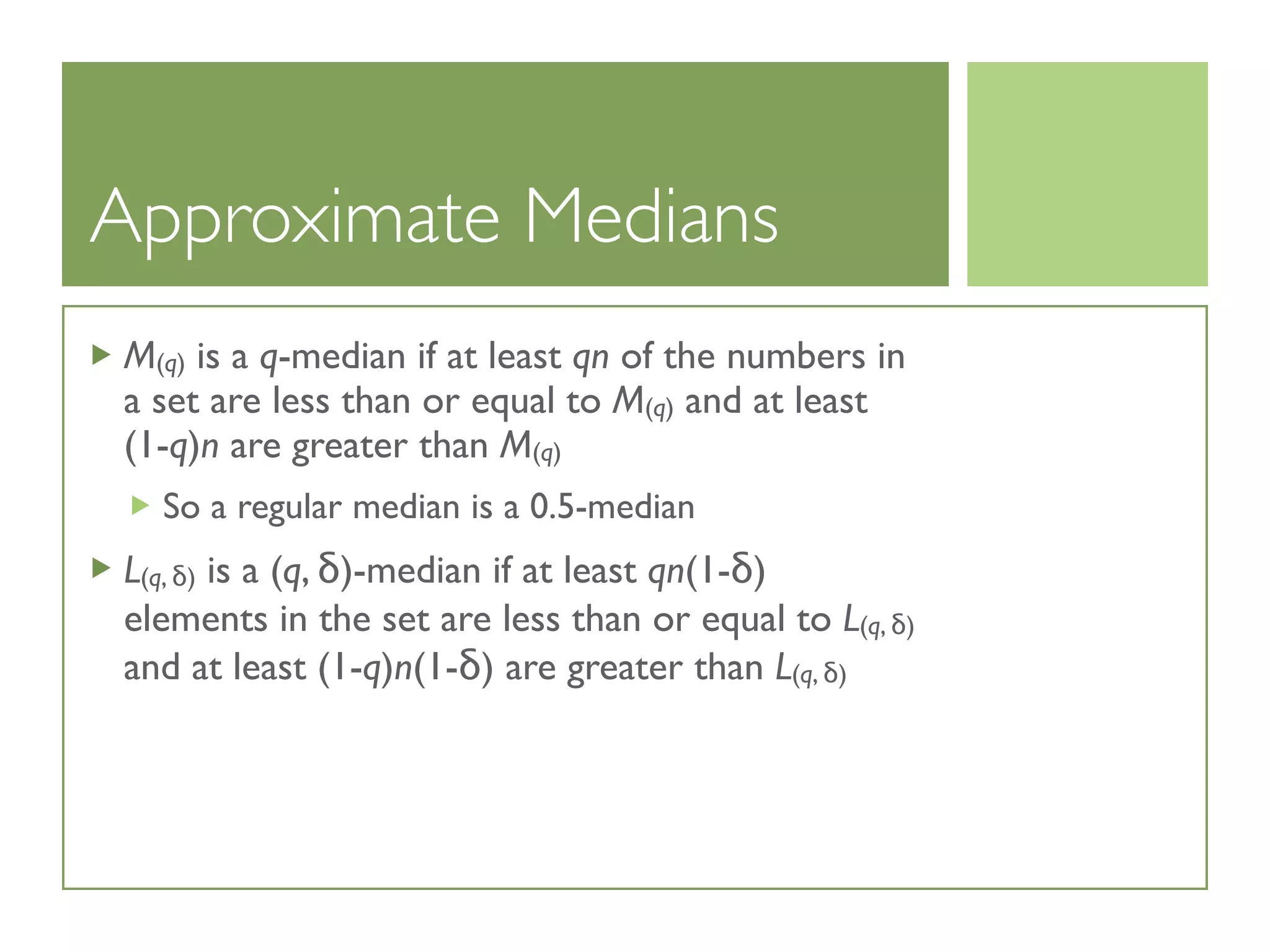 Approximate Medians
M(q) is a q-median if at least qn of the numbers in
a set are less than or equal to M(q) and at least
(1-q)n are greater than M(q)
So a regular median is a 0.5-median
L(q, δ) is a (q, δ)-median if at least qn(1-δ)
elements in the set are less than or equal to L(q, δ)
and at least (1-q)n(1-δ) are greater than L(q, δ)
 