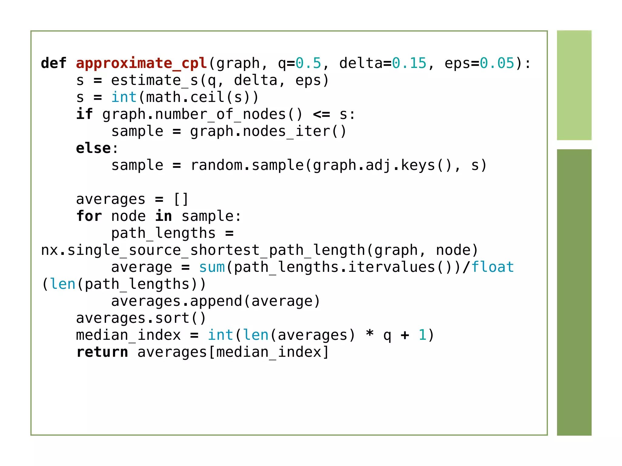 def approximate_cpl(graph, q=0.5, delta=0.15, eps=0.05):
    s = estimate_s(q, delta, eps)
    s = int(math.ceil(s))
    if graph.number_of_nodes() <= s:
        sample = graph.nodes_iter()
    else:
        sample = random.sample(graph.adj.keys(), s)
    averages = []
    for node in sample:
        path_lengths =
nx.single_source_shortest_path_length(graph, node)
        average = sum(path_lengths.itervalues())/float
(len(path_lengths))
        averages.append(average)
    averages.sort()
    median_index = int(len(averages) * q + 1)
    return averages[median_index]
 