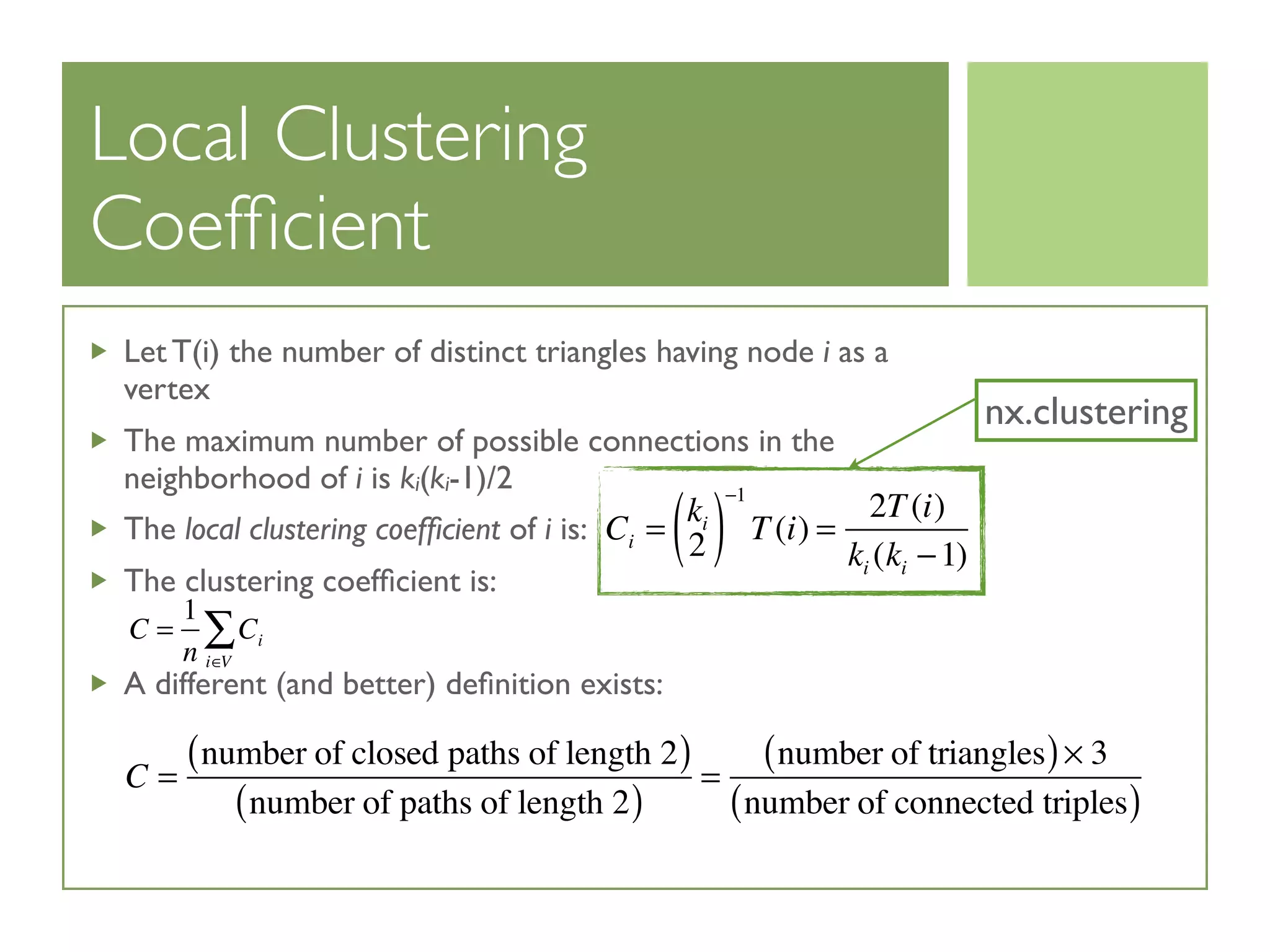Local Clustering
Coefﬁcient
Let T(i) the number of distinct triangles having node i as a
vertex
The maximum number of possible connections in the
neighborhood of i is ki(ki-1)/2
The local clustering coefﬁcient of i is:
The clustering coefﬁcient is:
A different (and better) deﬁnition exists:
Ci =
ki
2( )
−1
T(i) =
2T(i)
ki (ki −1)
C =
1
n
Ci
i∈V
∑
C =
number of closed paths of length 2( )
number of paths of length 2( )
=
number of triangles( )× 3
number of connected triples( )
nx.clustering
 