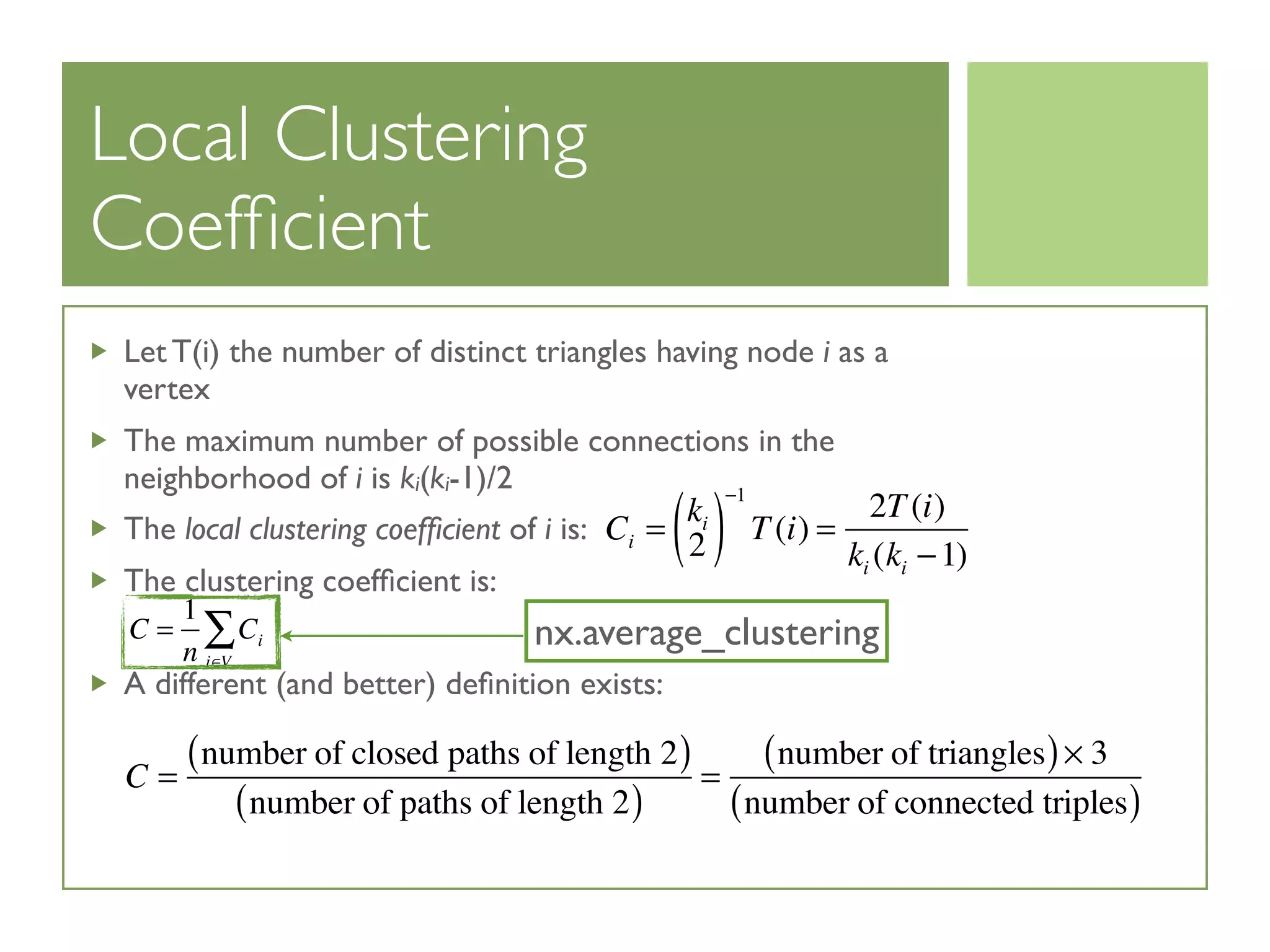 Local Clustering
Coefﬁcient
Let T(i) the number of distinct triangles having node i as a
vertex
The maximum number of possible connections in the
neighborhood of i is ki(ki-1)/2
The local clustering coefﬁcient of i is:
The clustering coefﬁcient is:
A different (and better) deﬁnition exists:
Ci =
ki
2( )
−1
T(i) =
2T(i)
ki (ki −1)
C =
1
n
Ci
i∈V
∑
C =
number of closed paths of length 2( )
number of paths of length 2( )
=
number of triangles( )× 3
number of connected triples( )
nx.average_clustering
 