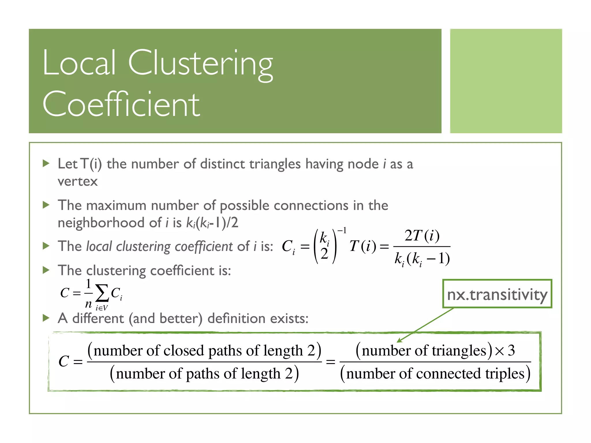 Local Clustering
Coefﬁcient
Let T(i) the number of distinct triangles having node i as a
vertex
The maximum number of possible connections in the
neighborhood of i is ki(ki-1)/2
The local clustering coefﬁcient of i is:
The clustering coefﬁcient is:
A different (and better) deﬁnition exists:
Ci =
ki
2( )
−1
T(i) =
2T(i)
ki (ki −1)
C =
1
n
Ci
i∈V
∑
C =
number of closed paths of length 2( )
number of paths of length 2( )
=
number of triangles( )× 3
number of connected triples( )
nx.transitivity
 