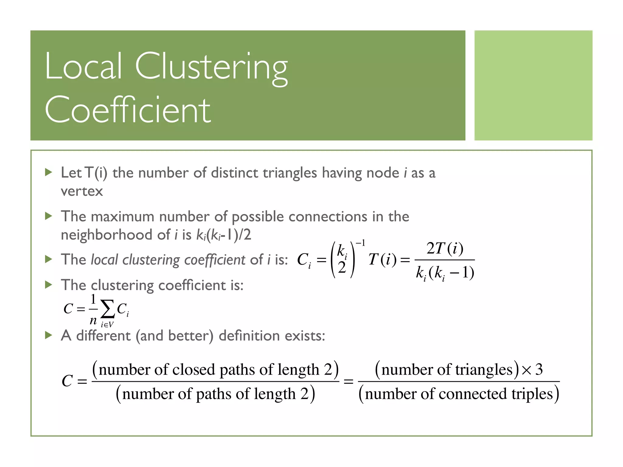 Local Clustering
Coefﬁcient
Let T(i) the number of distinct triangles having node i as a
vertex
The maximum number of possible connections in the
neighborhood of i is ki(ki-1)/2
The local clustering coefﬁcient of i is:
The clustering coefﬁcient is:
A different (and better) deﬁnition exists:
Ci =
ki
2( )
−1
T(i) =
2T(i)
ki (ki −1)
C =
1
n
Ci
i∈V
∑
C =
number of closed paths of length 2( )
number of paths of length 2( )
=
number of triangles( )× 3
number of connected triples( )
 