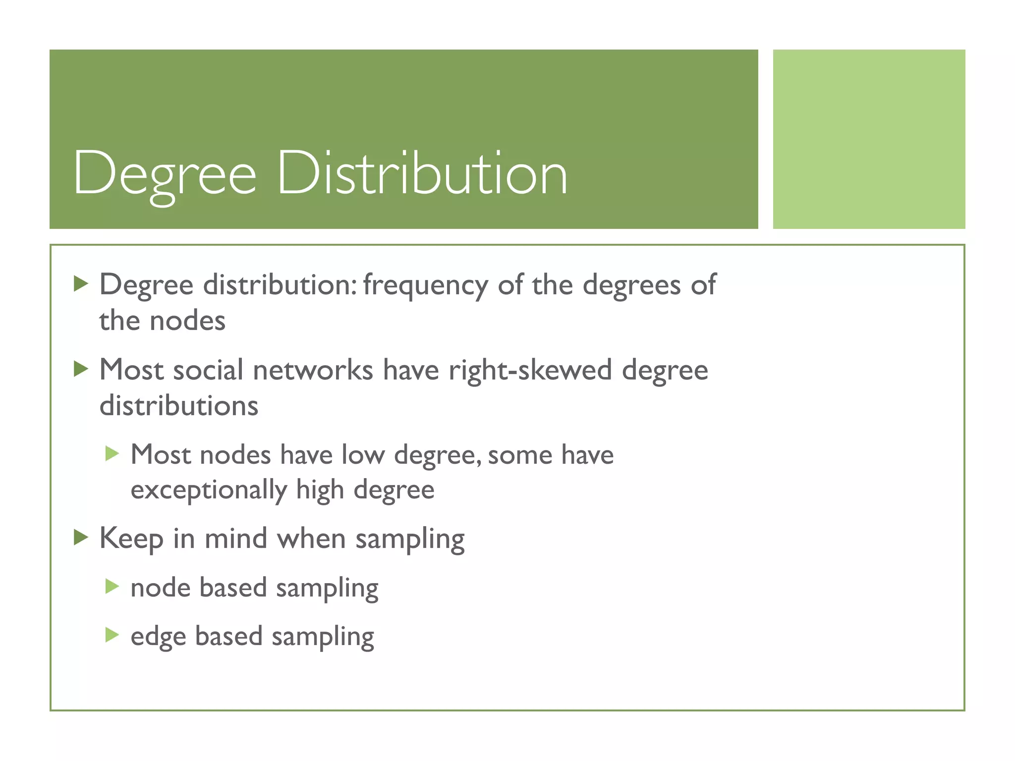 Degree Distribution
Degree distribution: frequency of the degrees of
the nodes
Most social networks have right-skewed degree
distributions
Most nodes have low degree, some have
exceptionally high degree
Keep in mind when sampling
node based sampling
edge based sampling
 