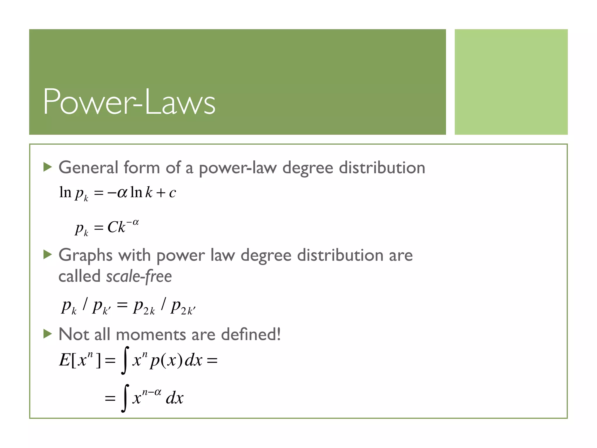 Power-Laws
General form of a power-law degree distribution
Graphs with power law degree distribution are
called scale-free
Not all moments are deﬁned!
ln pk = −α ln k + c
pk = Ck−α
pk / p ′k = p2k / p2 ′k
E[xn
] = xn
p(x)dx =∫
= xn−α
dx∫
 