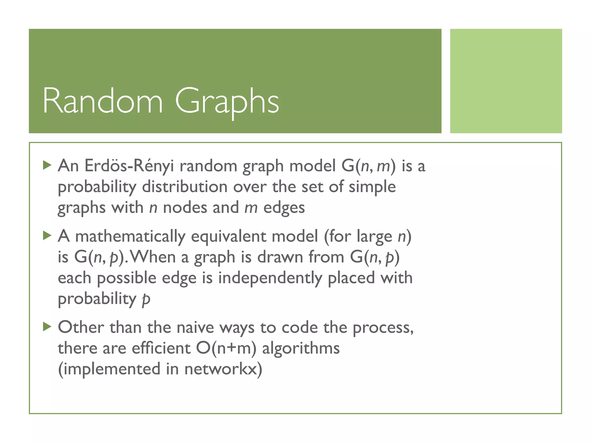Random Graphs
An Erdös-Rényi random graph model G(n, m) is a
probability distribution over the set of simple
graphs with n nodes and m edges
A mathematically equivalent model (for large n)
is G(n, p).When a graph is drawn from G(n, p)
each possible edge is independently placed with
probability p
Other than the naive ways to code the process,
there are efﬁcient O(n+m) algorithms
(implemented in networkx)
 