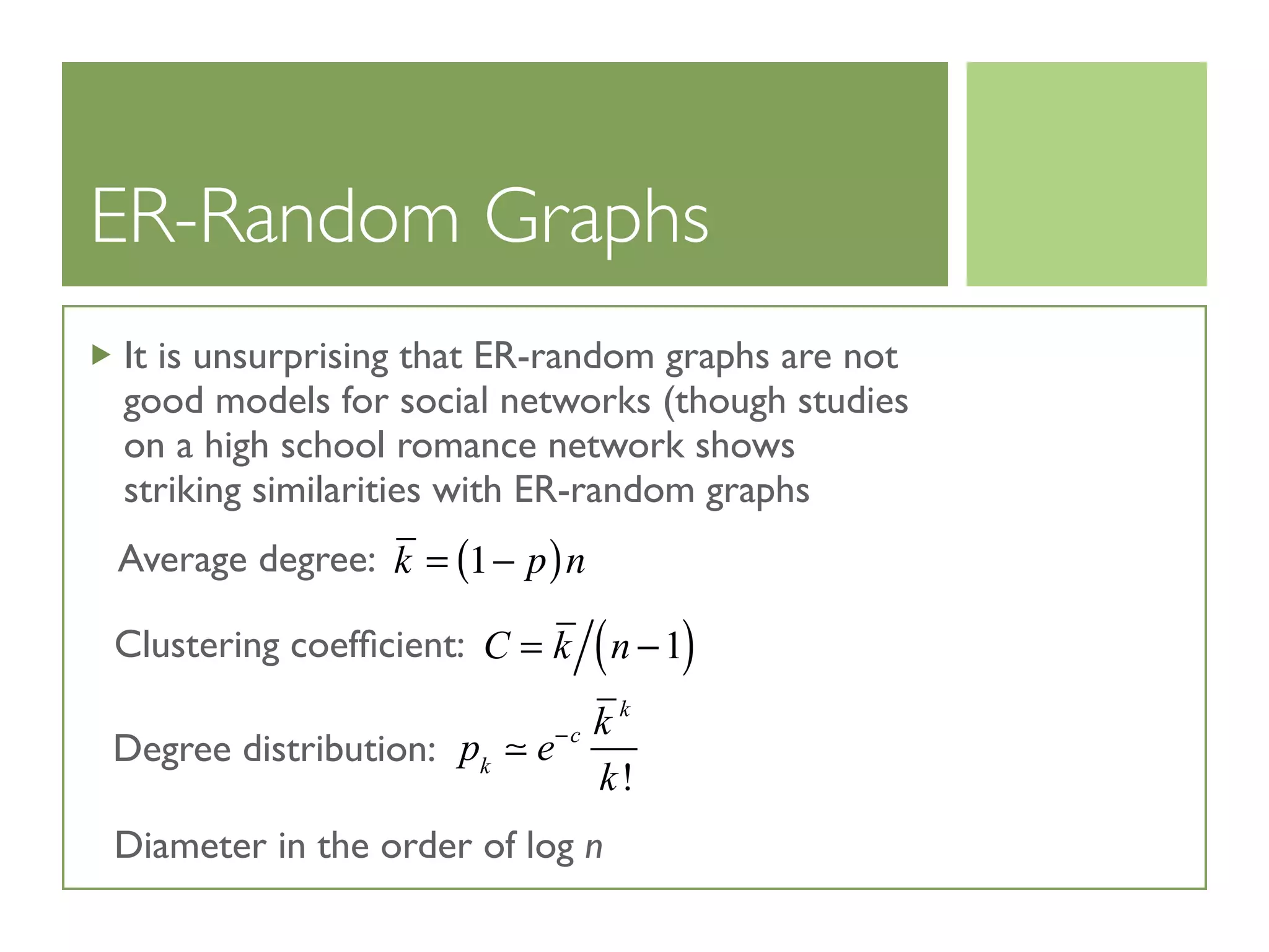 ER-Random Graphs
It is unsurprising that ER-random graphs are not
good models for social networks (though studies
on a high school romance network shows
striking similarities with ER-random graphs
C = k n −1( )
k = 1− p( )n
pk
 e−c k k
k!
Average degree:
Clustering coefﬁcient:
Degree distribution:
Diameter in the order of log n
 