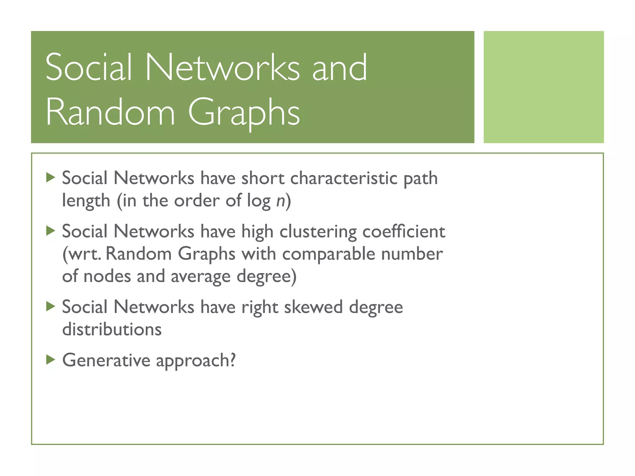 Social Networks and
Random Graphs
Social Networks have short characteristic path
length (in the order of log n)
Social Networks have high clustering coefﬁcient
(wrt. Random Graphs with comparable number
of nodes and average degree)
Social Networks have right skewed degree
distributions
Generative approach?
 