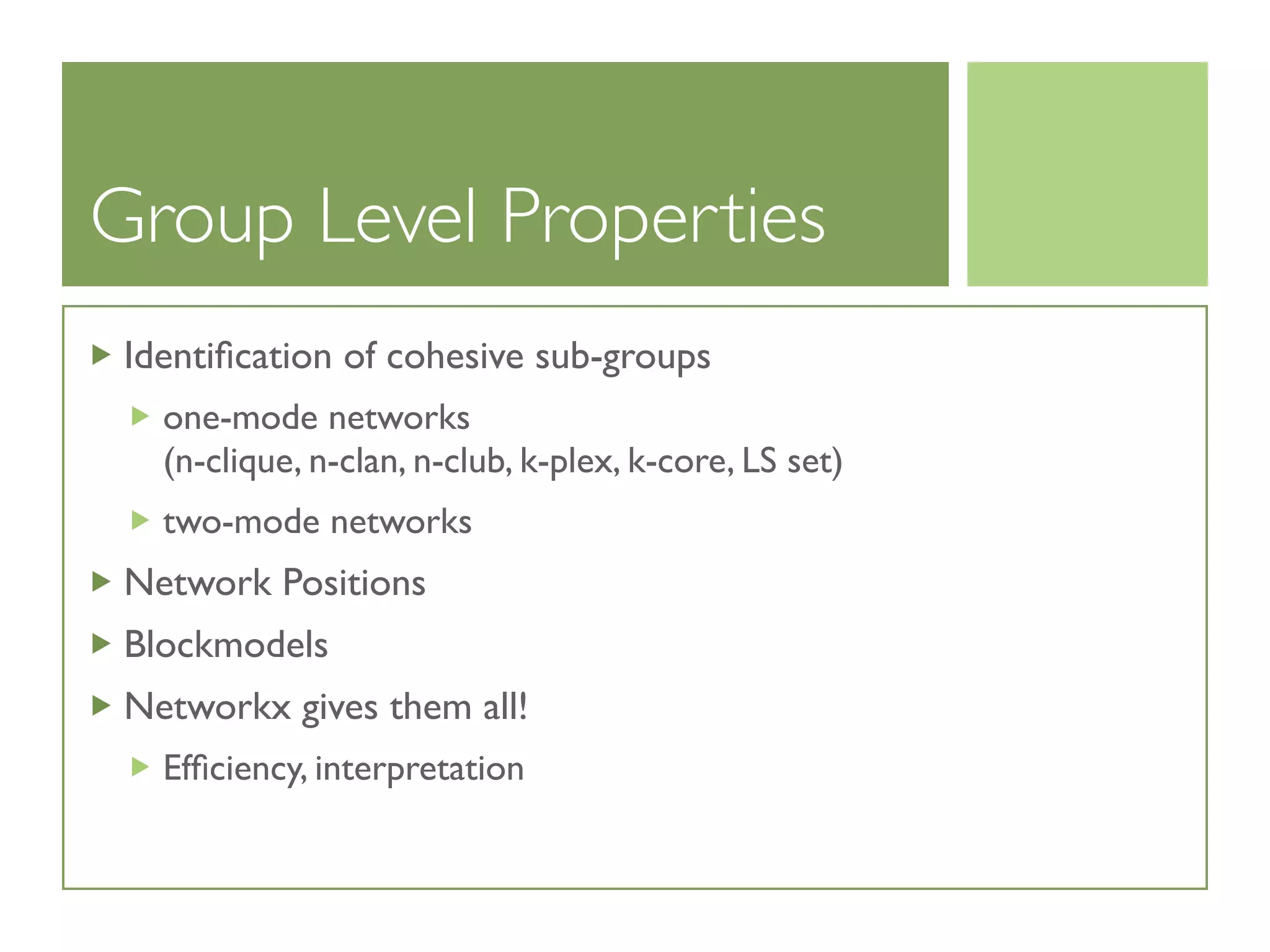 Group Level Properties
Identiﬁcation of cohesive sub-groups
one-mode networks
(n-clique, n-clan, n-club, k-plex, k-core, LS set)
two-mode networks
Network Positions
Blockmodels
Networkx gives them all!
Efﬁciency, interpretation
 
