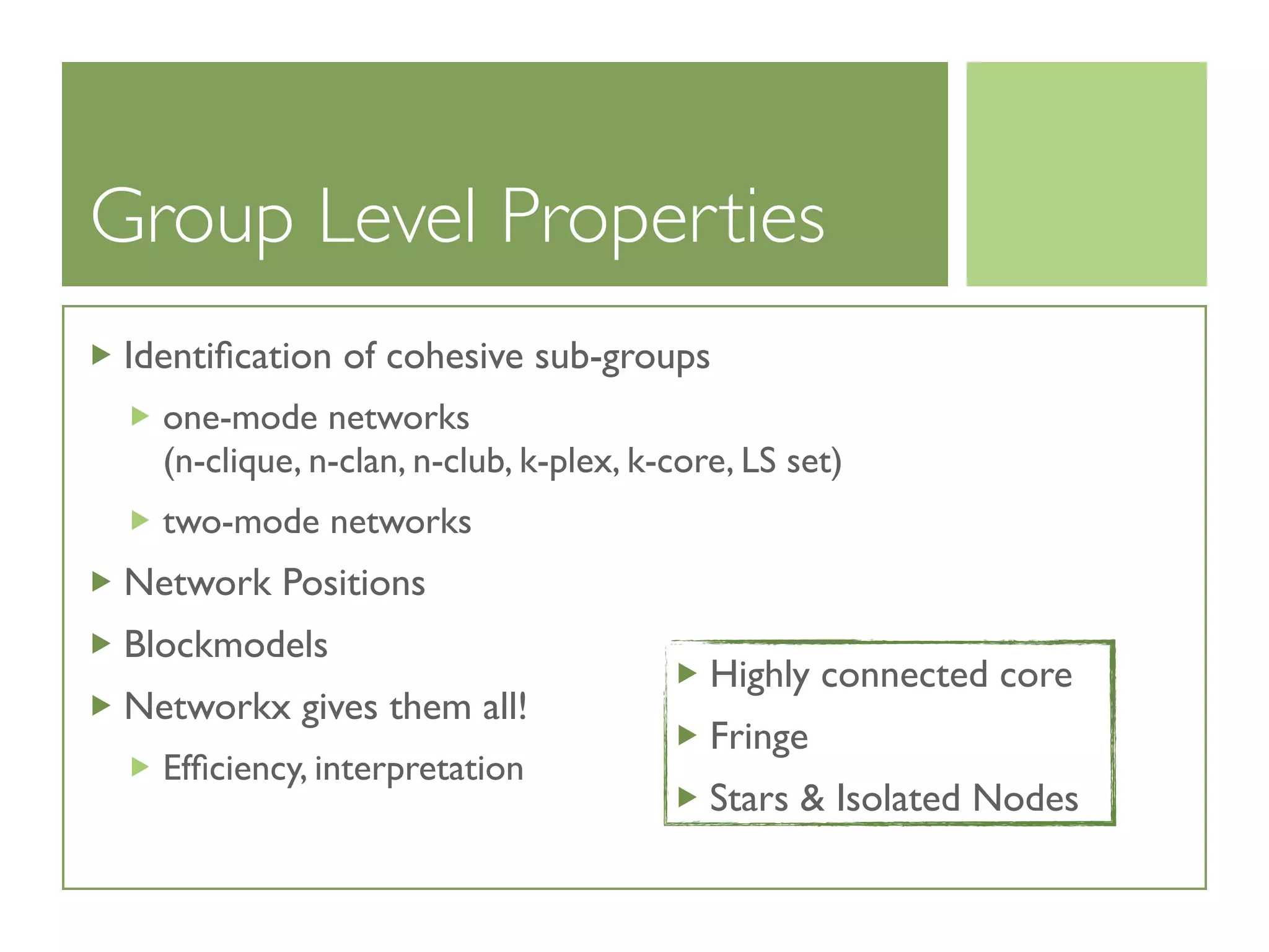 Group Level Properties
Identiﬁcation of cohesive sub-groups
one-mode networks
(n-clique, n-clan, n-club, k-plex, k-core, LS set)
two-mode networks
Network Positions
Blockmodels
Networkx gives them all!
Efﬁciency, interpretation
Highly connected core
Fringe
Stars  Isolated Nodes
 