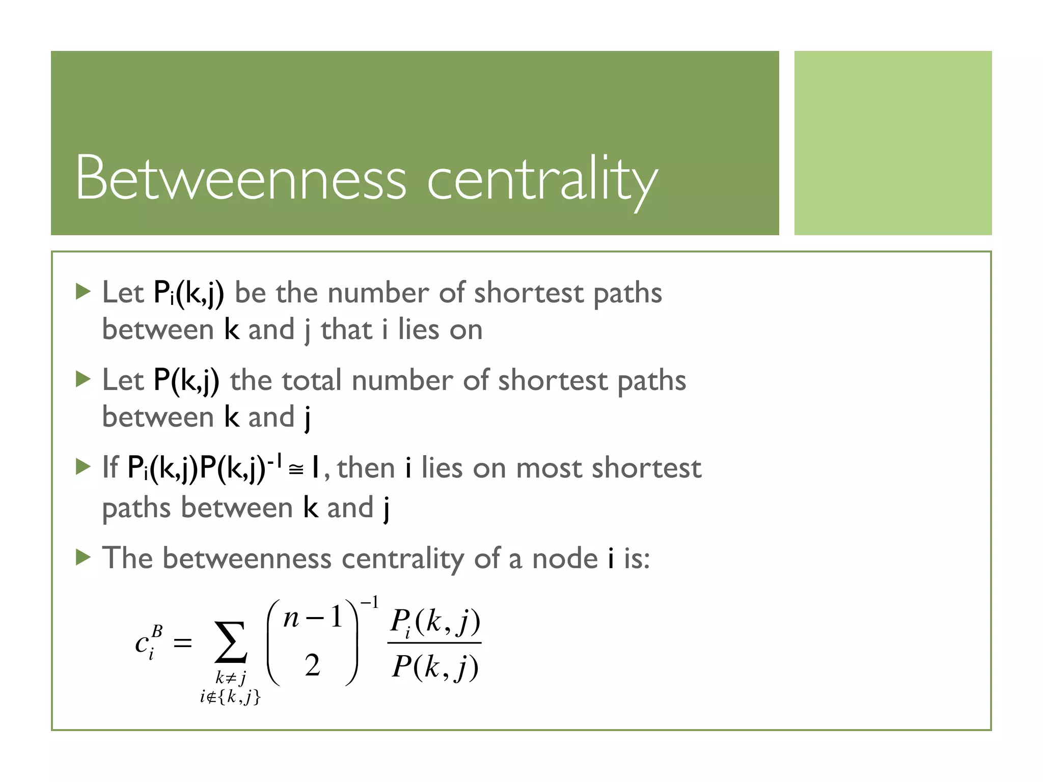 Betweenness centrality
Let Pi(k,j) be the number of shortest paths
between k and j that i lies on
Let P(k,j) the total number of shortest paths
between k and j
If Pi(k,j)P(k,j)-1≅1, then i lies on most shortest
paths between k and j
The betweenness centrality of a node i is:
ci
B
=
n −1
2
⎛
⎝⎜
⎞
⎠⎟
−1
Pi (k, j)
P(k, j)k≠ j
i /∈{k, j}
∑
 