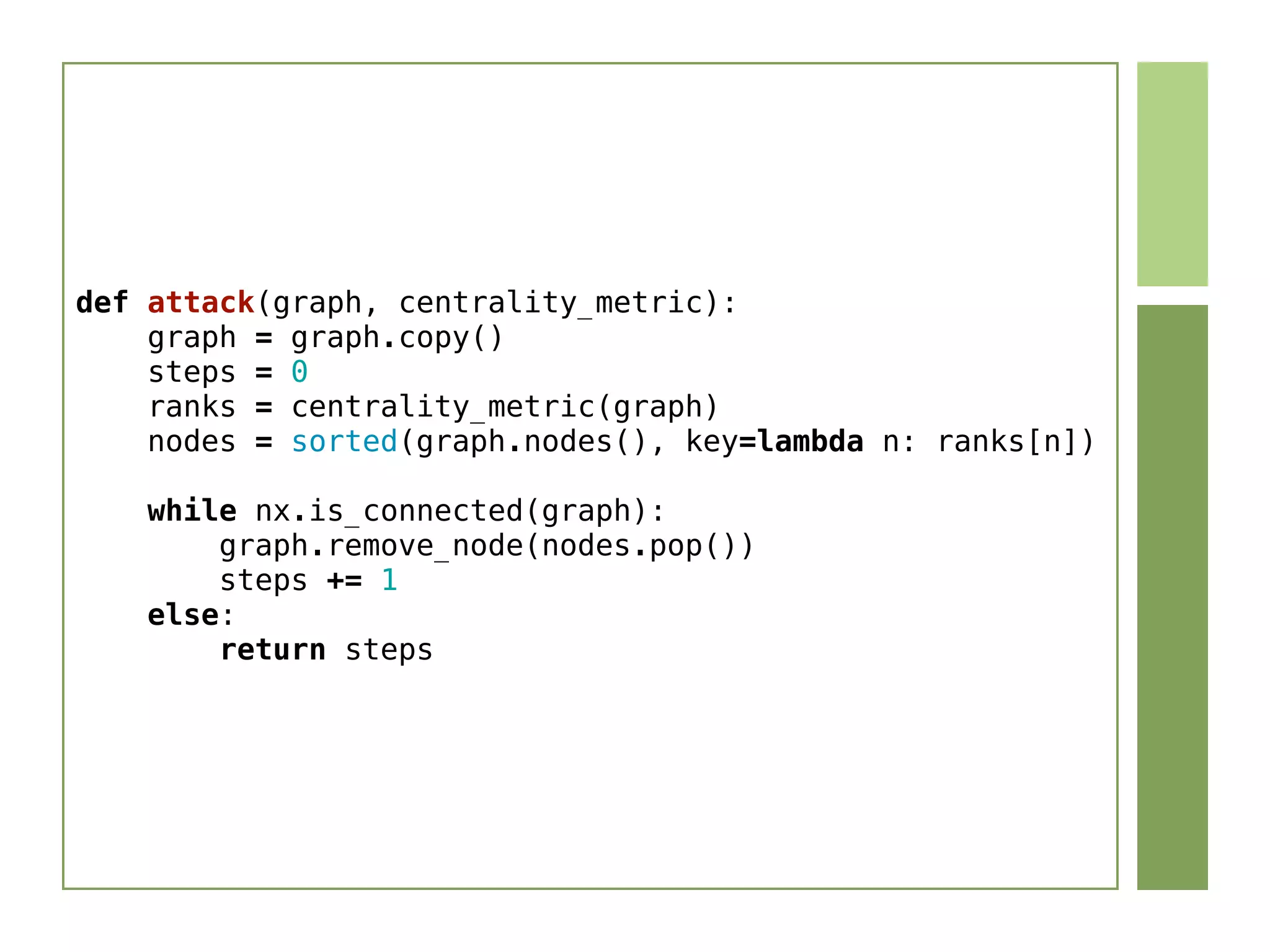 def attack(graph, centrality_metric):
    graph = graph.copy()
    steps = 0
    ranks = centrality_metric(graph)
    nodes = sorted(graph.nodes(), key=lambda n: ranks[n])
    while nx.is_connected(graph):
        graph.remove_node(nodes.pop())
        steps += 1
    else:
        return steps
 