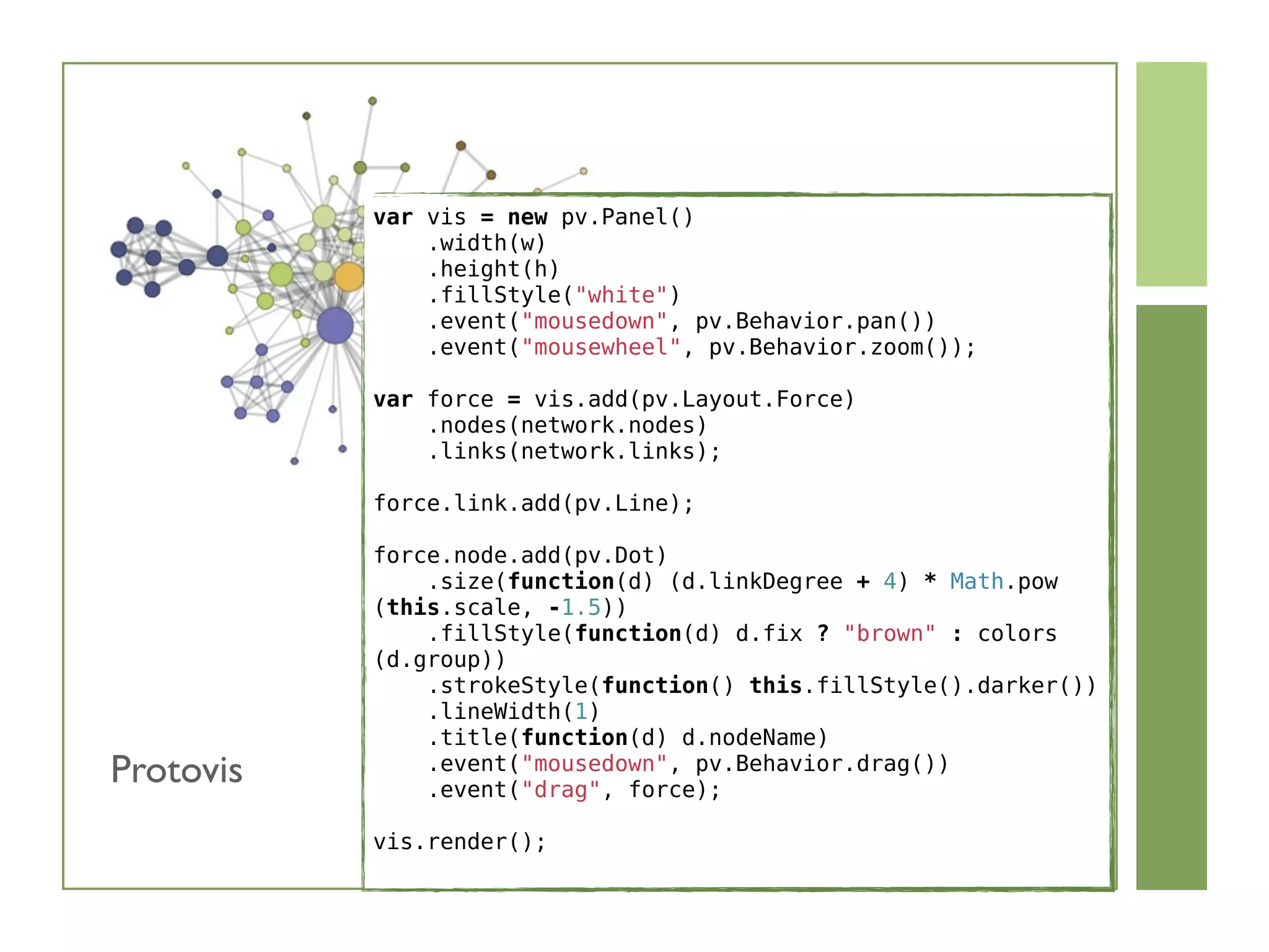 var vis = new pv.Panel()
    .width(w)
    .height(h)
    .fillStyle(white)
    .event(mousedown, pv.Behavior.pan())
    .event(mousewheel, pv.Behavior.zoom());
var force = vis.add(pv.Layout.Force)
    .nodes(network.nodes)
    .links(network.links);
force.link.add(pv.Line);
force.node.add(pv.Dot)
    .size(function(d) (d.linkDegree + 4) * Math.pow
(this.scale, -1.5))
    .fillStyle(function(d) d.fix ? brown : colors
(d.group))
    .strokeStyle(function() this.fillStyle().darker())
    .lineWidth(1)
    .title(function(d) d.nodeName)
    .event(mousedown, pv.Behavior.drag())
    .event(drag, force);
vis.render();
Protovis
 