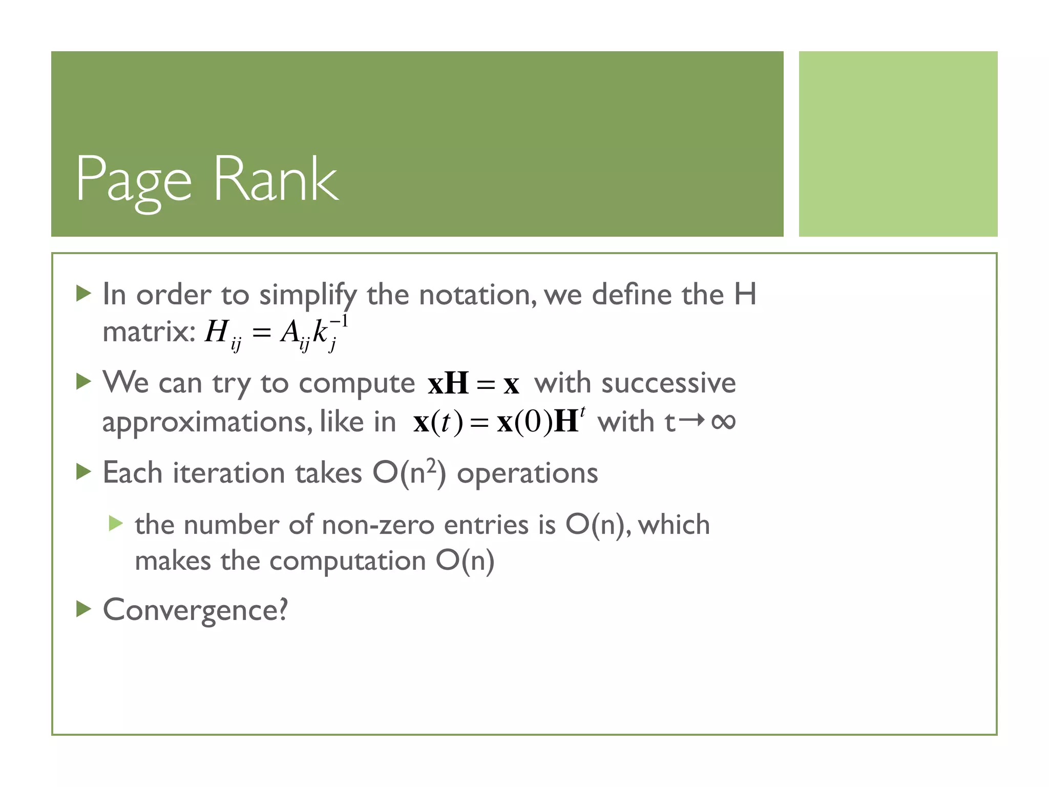 Page Rank
In order to simplify the notation, we deﬁne the H
matrix:
We can try to compute with successive
approximations, like in with t→∞
Each iteration takes O(n2) operations
the number of non-zero entries is O(n), which
makes the computation O(n)
Convergence?
Hij = Aij kj
−1
xH = x
x(t) = x(0)Ht
 