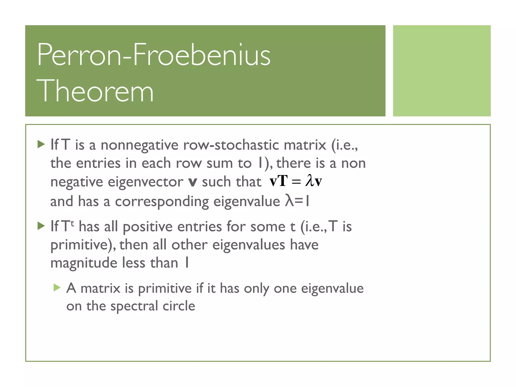 Perron-Froebenius
Theorem
If T is a nonnegative row-stochastic matrix (i.e.,
the entries in each row sum to 1), there is a non
negative eigenvector v such that
and has a corresponding eigenvalue λ=1
If Tt has all positive entries for some t (i.e.,T is
primitive), then all other eigenvalues have
magnitude less than 1
A matrix is primitive if it has only one eigenvalue
on the spectral circle
vT = λv
 
