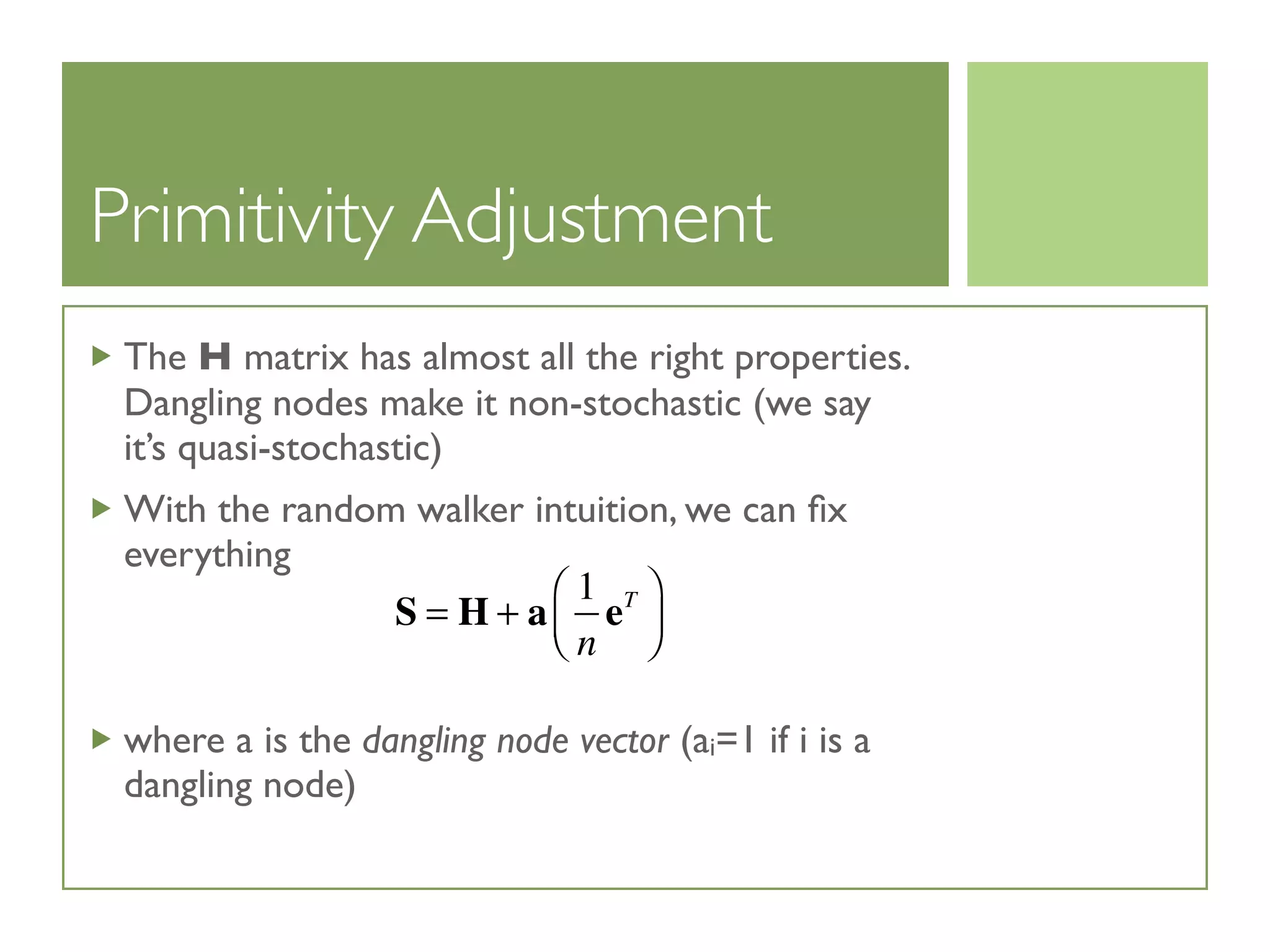 Primitivity Adjustment
The H matrix has almost all the right properties.
Dangling nodes make it non-stochastic (we say
it’s quasi-stochastic)
With the random walker intuition, we can ﬁx
everything
where a is the dangling node vector (ai=1 if i is a
dangling node)
S = H + a
1
n
eT⎛
⎝⎜
⎞
⎠⎟
 