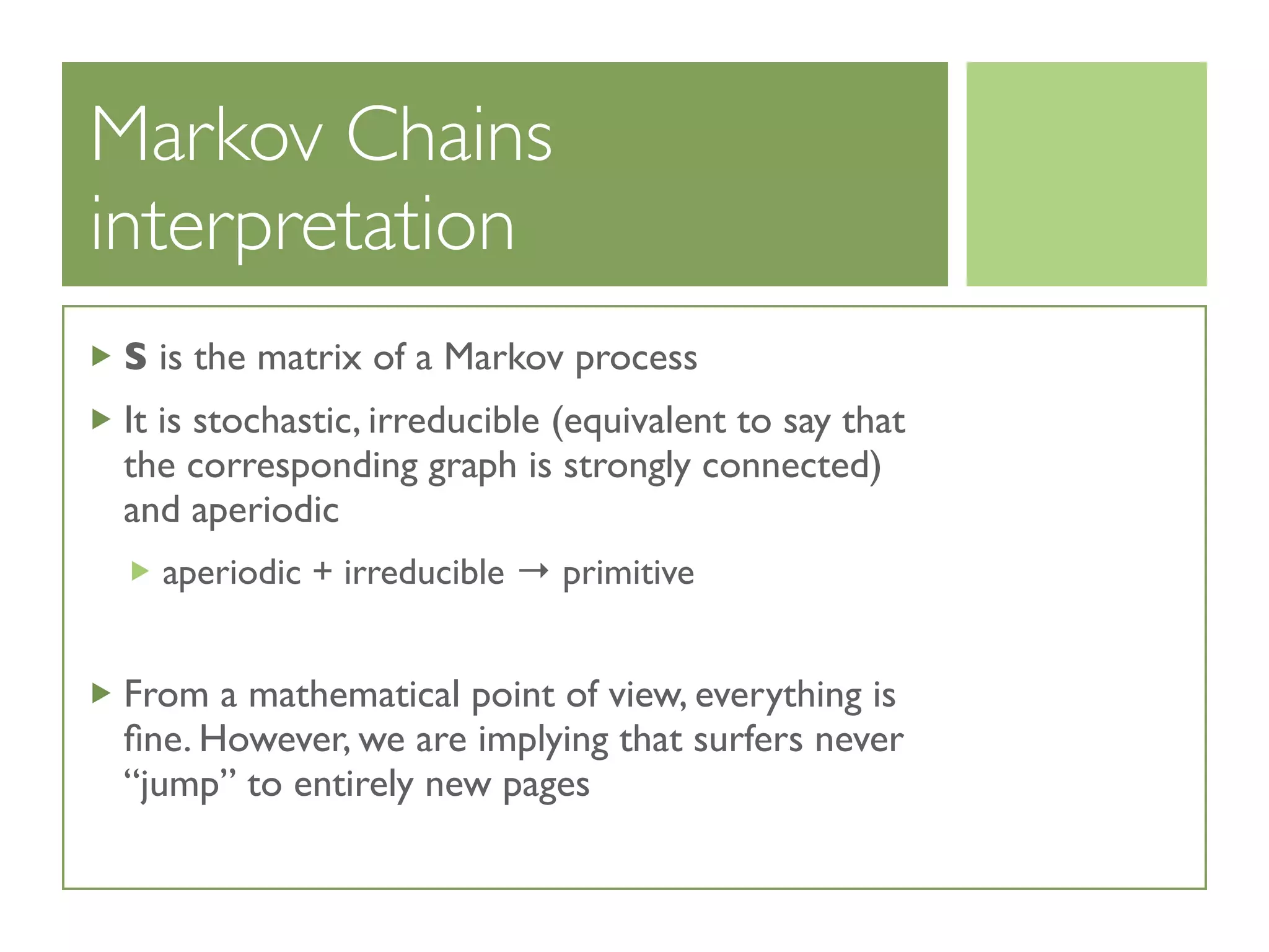 Markov Chains
interpretation
S is the matrix of a Markov process
It is stochastic, irreducible (equivalent to say that
the corresponding graph is strongly connected)
and aperiodic
aperiodic + irreducible → primitive
From a mathematical point of view, everything is
ﬁne. However, we are implying that surfers never
“jump” to entirely new pages
 