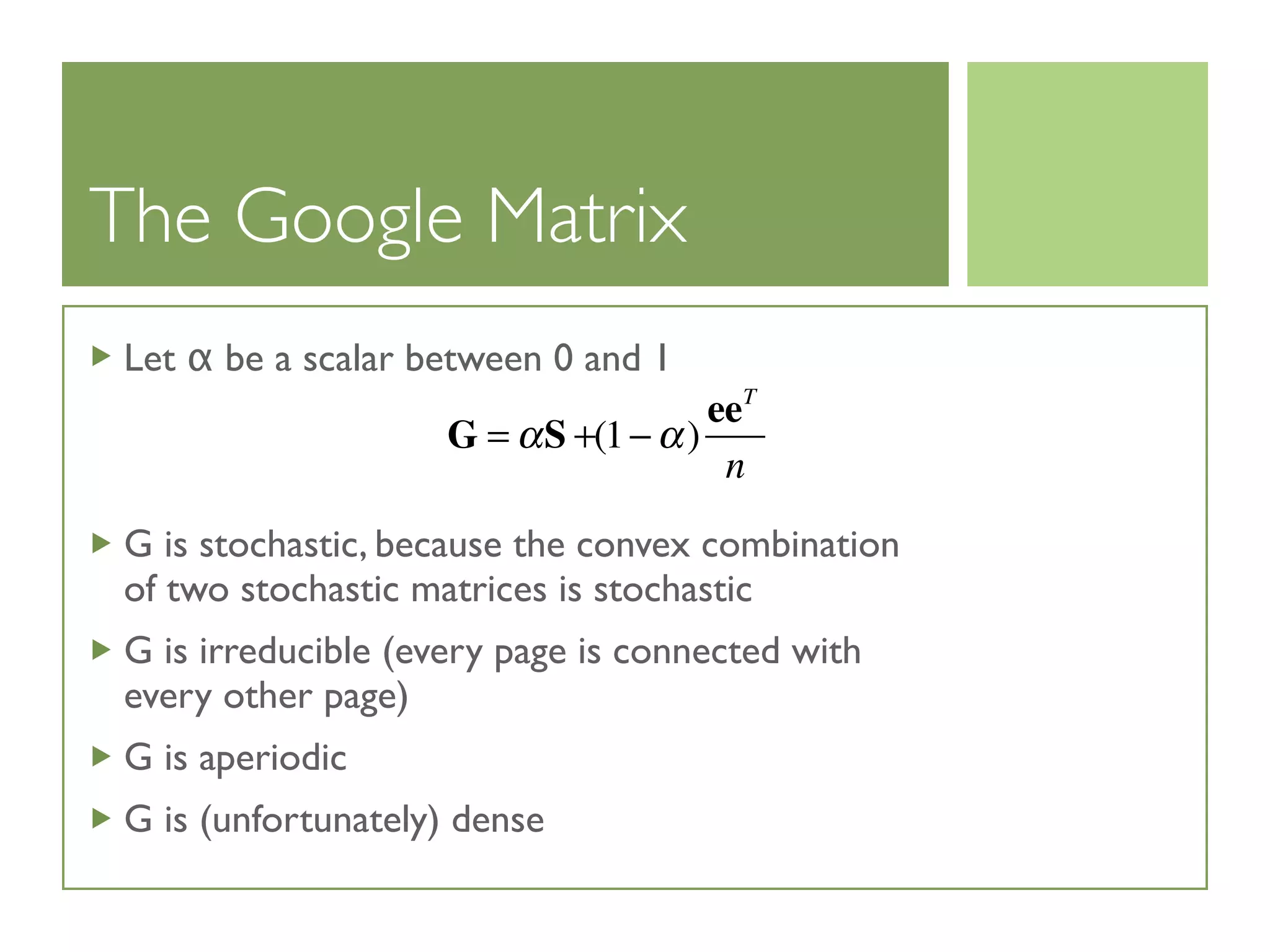 The Google Matrix
Let α be a scalar between 0 and 1
G is stochastic, because the convex combination
of two stochastic matrices is stochastic
G is irreducible (every page is connected with
every other page)
G is aperiodic
G is (unfortunately) dense
G = αS +(1− α)
eeT
n
 