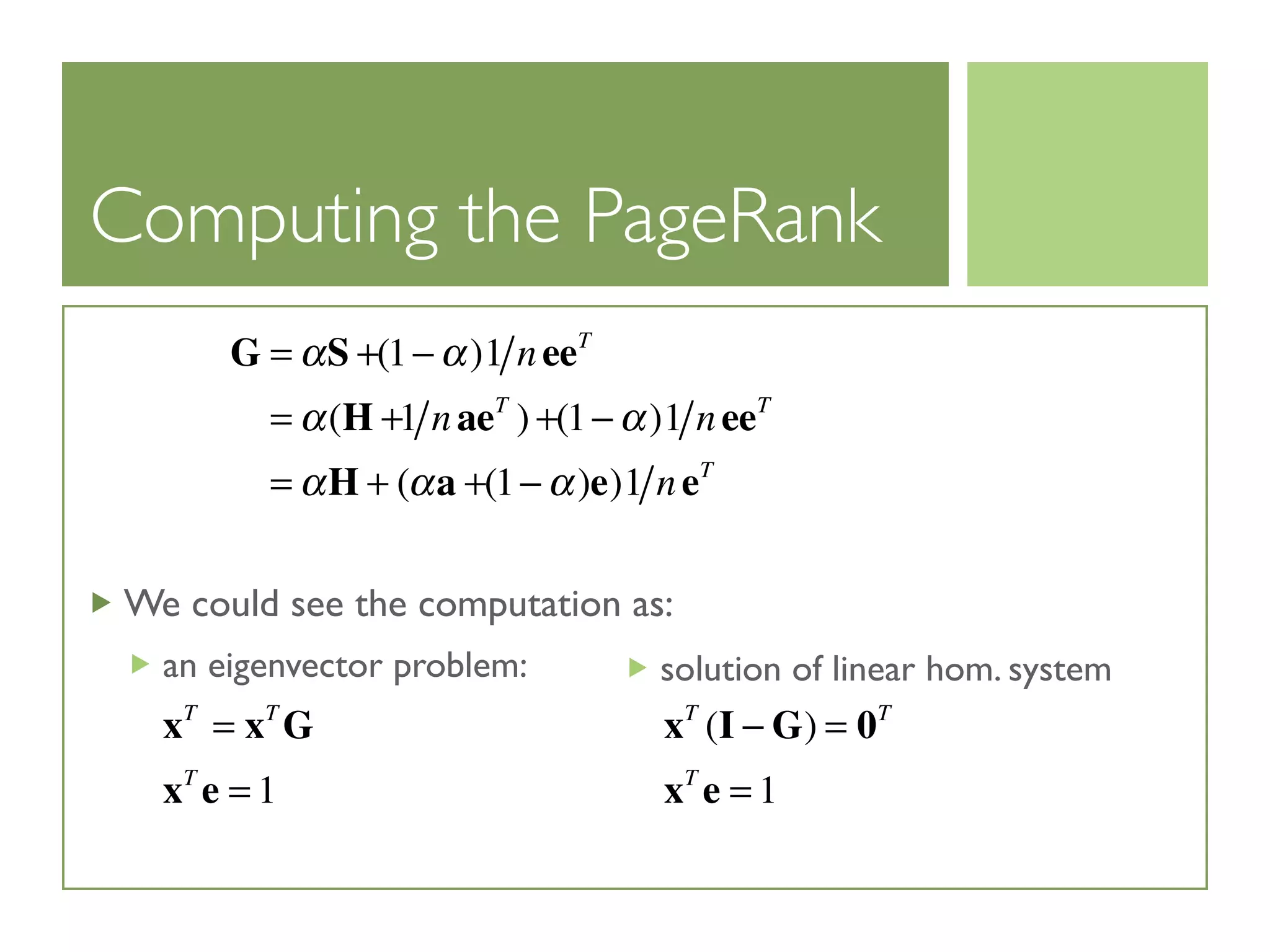 Computing the PageRank
We could see the computation as:
an eigenvector problem:
G = αS +(1− α)1 neeT
= α(H +1 naeT
) +(1− α)1 neeT
= αH + (αa +(1− α)e)1 neT
xT
= xT
G
xT
e = 1
solution of linear hom. system
xT
(I − G) = 0T
xT
e = 1
 