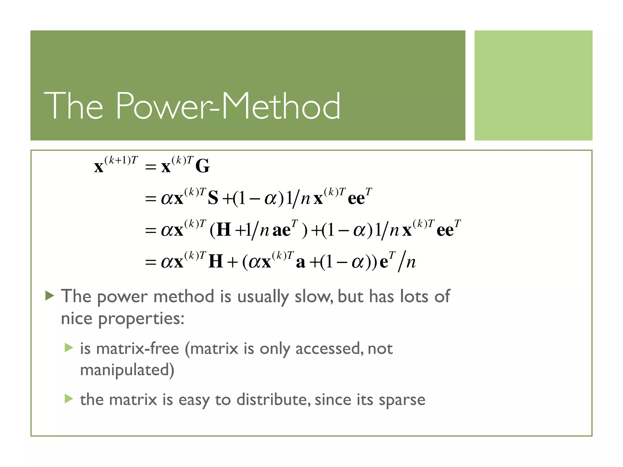 The Power-Method
The power method is usually slow, but has lots of
nice properties:
is matrix-free (matrix is only accessed, not
manipulated)
the matrix is easy to distribute, since its sparse
x(k+1)T
= x(k)T
G
= αx(k)T
S +(1− α)1 nx(k)T
eeT
= αx(k)T
(H +1 naeT
) +(1− α)1 nx(k)T
eeT
= αx(k)T
H + (αx(k)T
a +(1− α))eT
n
 
