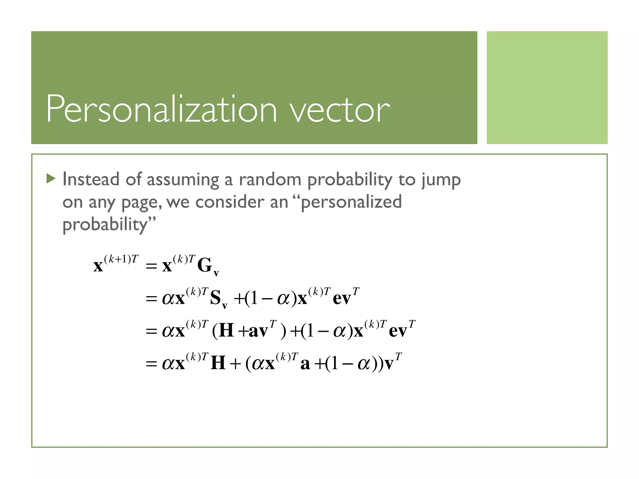 Personalization vector
Instead of assuming a random probability to jump
on any page, we consider an “personalized
probability”
x(k+1)T
= x(k)T
Gv
= αx(k)T
Sv +(1− α)x(k)T
evT
= αx(k)T
(H +avT
) +(1− α)x(k)T
evT
= αx(k)T
H + (αx(k)T
a +(1− α))vT
 
