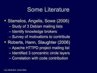 Some Literature
 Stamelos, Angelis, Sowe (2006)
      – Study of 3 Debian mailing lists
      – Identify knowledge brokers
      – Survey of motivations to contribute
 Roberts, Hann, Slaughter (2006)
      – Apache HTTPD project mailing list
      – Identified 3 concentric circle layers
      – Correlation with code contribution

(cc) attribution, share-alike