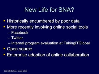 New Life for SNA?
 Historically encumbered by poor data
 More recently involving online social tools
     – Facebook
     – Twitter
     – Internal program evaluation at TakingITGlobal
   Open source
   Enterprise adoption of online collaboration


(cc) attribution, share-alike