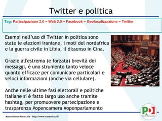 Twitter e politica
Tag: Partecipazione 2.0 ~ Web 2.0 ~ Facebook ~ Geolocalizzazione ~ Twitter



Esempi nell’uso di Twitter in politica sono
state le elezioni iraniane, i moti del nordafrica
e la guerra civile in Libia, il dissenso in Cina.

Grazie all'estrema (e forzata) brevità dei
messaggi, è uno strumento tanto veloce
quanto efficace per comunicare particolari e
veloci informazioni (anche via cellulare).

Anche nelle ultime fasi elettorali e politiche
italiane si è fatto largo uso anche tramite
hashtag, per promuovere partecipazione e
trasparenza #opencamera #openparlamento
Massimiliano Navacchia – http://www.navacchia.it/
 