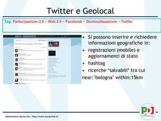 Twitter e Geolocal
Tag: Partecipazione 2.0 ~ Web 2.0 ~ Facebook ~ Geolocalizzazione ~ Twitter



                                                    • Si possono inserire e richiedere
                                                      informazioni geografiche in:
                                                    • registrazioni (mobile) e
                                                      aggiornamenti di stato
                                                    • hashtag
                                                    • ricerche *salvabili* tra cui
                                                    near:"bologna" within:15km




Massimiliano Navacchia – http://www.navacchia.it/
 