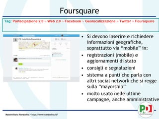 Foursquare
Tag: Partecipazione 2.0 ~ Web 2.0 ~ Facebook ~ Geolocalizzazione ~ Twitter ~ Foursquare



                                                         • Si devono inserire e richiedere
                                                           informazioni geografiche,
                                                           soprattutto via “mobile” in:
                                                         • registrazioni (mobile) e
                                                           aggiornamenti di stato
                                                         • consigli e segnalazioni
                                                         • sistema a punti che parla con
                                                           altri social network che si regge
                                                           sulla “mayorship”
                                                         • molto usato nelle ultime
                                                           campagne, anche amministrative

Massimiliano Navacchia – http://www.navacchia.it/
 