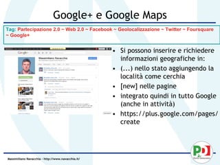 Google+ e Google Maps
Tag: Partecipazione 2.0 ~ Web 2.0 ~ Facebook ~ Geolocalizzazione ~ Twitter ~ Foursquare
~ Google+


                                                    • Si possono inserire e richiedere
                                                      informazioni geografiche in:
                                                    • (...) nello stato aggiungendo la
                                                      località come cerchia
                                                    • [new] nelle pagine
                                                    • integrato quindi in tutto Google
                                                      (anche in attività)
                                                    • https://plus.google.com/pages/
                                                      create




Massimiliano Navacchia – http://www.navacchia.it/
 