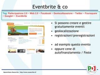 Eventbrite & co
Tag: Partecipazione 2.0 ~ Web 2.0 ~ Facebook ~ Geolocalizzazione ~ Twitter ~ Foursquare
~ Google+ ~ Eventbrite


                                                    • Si possono creare e gestire
                                                      gratuitamente eventi:
                                                    • geolocalizzazione
                                                    • registrazioni/preregistrazioni

                                                    • ad esempio questo evento
                                                    • oppure cene di
                                                      autofinanziamento / Feste




Massimiliano Navacchia – http://www.navacchia.it/
 