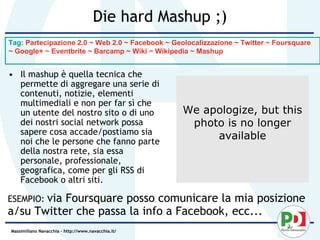 Die hard Mashup ;)
Tag: Partecipazione 2.0 ~ Web 2.0 ~ Facebook ~ Geolocalizzazione ~ Twitter ~ Foursquare
~ Google+ ~ Eventbrite ~ Barcamp ~ Wiki ~ Wikipedia ~ Mashup


• Il mashup è quella tecnica che
  permette di aggregare una serie di
  contenuti, notizie, elementi
  multimediali e non per far sì che
  un utente del nostro sito o di uno                We apologize, but this
  dei nostri social network possa                    photo is no longer
  sapere cosa accade/postiamo sia
  noi che le persone che fanno parte
                                                         available
  della nostra rete, sia essa
  personale, professionale,
  geografica, come per gli RSS di
  Facebook o altri siti.

ESEMPIO: via
           Foursquare posso comunicare la mia posizione
a/su Twitter che passa la info a Facebook, ecc...
Massimiliano Navacchia – http://www.navacchia.it/
 