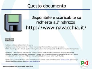 Questo documento

                                                   Disponibile e scaricabile su
                                                      richiesta all’indirizzo
                                        http://www.navacchia.it/


   Redatta e realizzata da Massimiliano Navacchia,
   Quest’opera e la relativa versione 4.0 è frutto di esperienze professionali, letture, corsi di formazione.
   Diritti, marchi registrati e siti web riportati in immagini e url sono riservati e proprietà dei diretti interessati e relative aziende.


   Quest'opera è stata rilasciata sotto la licenza Creative Commons Attribuzione-Non commerciale-Non opere derivate 3.0
   Unported. Per leggere una copia della licenza visita il sito web http://creativecommons.org/licenses/by-nc-nd/3.0/ o spedisci
   una lettera a Creative Commons, 171 Second Street, Suite 300, San Francisco, California, 94105, USA.


   Questa opera può essere divulgata gratuitamente facendone richiesta scritta all’indirizzo email info@navacchia.it e comunque
   sempre riportando l’indirizzo web http://www.navacchia.it


Massimiliano Navacchia – http://www.navacchia.it/
 