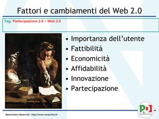 Fattori e cambiamenti del Web 2.0
Tag: Partecipazione 2.0 ~ Web 2.0




                                                    •   Importanza dell’utente
                                                    •   Fattibilità
                                                    •   Economicità
                                                    •   Affidabilità
                                                    •   Innovazione
                                                    •   Partecipazione


Massimiliano Navacchia – http://www.navacchia.it/
 