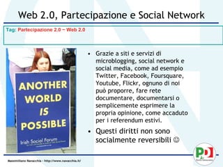 Web 2.0, Partecipazione e Social Network
Tag: Partecipazione 2.0 ~ Web 2.0



                                                    • Grazie a siti e servizi di
                                                      microblogging, social network e
                                                      social media, come ad esempio
                                                      Twitter, Facebook, Foursquare,
                                                      Youtube, Flickr, ognuno di noi
                                                      può proporre, fare rete
                                                      documentare, documentarsi o
                                                      semplicemente esprimere la
                                                      propria opinione, come accaduto
                                                      per i referendum estivi.
                                                    • Questi diritti non sono
                                                      socialmente reversibili 

Massimiliano Navacchia – http://www.navacchia.it/
 