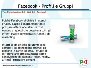 Facebook - Profili e Gruppi
Tag: Partecipazione 2.0 ~ Web 2.0 ~ Facebook



Poiché Facebook si divide in utenti,
gruppi, pagine è molto importante
prestare attenzione all'utilizzo di
ognuno di questi che possono a tutti gli
effetti essere considerati strumenti di
marketing.

Infatti se da un lato gli utenti sono
composti (o dovrebbero esserlo) da
persone in carne ed ossa, i gruppi si
differenziano principalmente come
condivisione di elementi, idee, hobby,
affinità, situazioni comuni
Massimiliano Navacchia – http://www.navacchia.it/
 