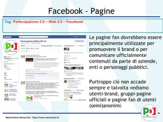 Facebook - Pagine
Tag: Partecipazione 2.0 ~ Web 2.0 ~ Facebook



                                                    • Le pagine fan dovrebbero essere
                                                      principalmente utilizzate per
                                                      promuovere il brand o per
                                                      comunicare ufficialmente
                                                      contenuti da parte di aziende,
                                                      enti o personaggi pubblici.

                                                    • Purtroppo ciò non accade
                                                      sempre e talvolta vediamo
                                                      utenti-brand, gruppi-pagine
                                                      ufficiali e pagine fan di utenti
                                                      (semi)anonimi.

Massimiliano Navacchia – http://www.navacchia.it/
 