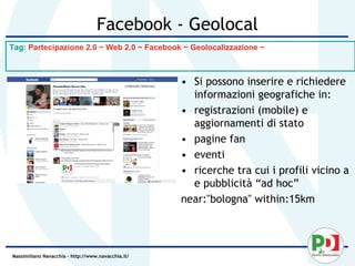 Facebook - Geolocal
Tag: Partecipazione 2.0 ~ Web 2.0 ~ Facebook ~ Geolocalizzazione ~



                                                    • Si possono inserire e richiedere
                                                      informazioni geografiche in:
                                                    • registrazioni (mobile) e
                                                      aggiornamenti di stato
                                                    • pagine fan
                                                    • eventi
                                                    • ricerche tra cui i profili vicino a
                                                      e pubblicità “ad hoc”
                                                    near:"bologna" within:15km




Massimiliano Navacchia – http://www.navacchia.it/
 
