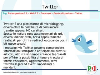 Twitter
Tag: Partecipazione 2.0 ~ Web 2.0 ~ Facebook ~ Geolocalizzazione ~ Twitter



Twitter è una piattaforma di microblogging,
ovvero offre la possibilità di comunicare
tramite appena 140 caratteri.
Spesso le notizie sono accompagnati da url,
ovvero indirizzi web, brevi appositamente
realizzati per offrire redirect occupando pochi
bit (poco spazio)
I messaggi via Twitter possono comprendere
informazioni stringate e anticipazioni brevi su
articoli, allo stesso tempo creando tag/canali
per offrire la possibilità di tenere traccia di
intere discussioni, aggiornamenti, temi
talvolta legati ad eventi importanti o
mondani.
Massimiliano Navacchia – http://www.navacchia.it/
 