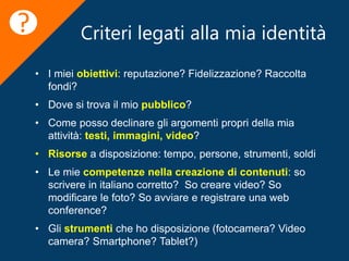 Criteri legati alla mia identità
• I miei obiettivi: reputazione? Fidelizzazione? Raccolta
fondi?
• Dove si trova il mio pubblico?
• Come posso declinare gli argomenti propri della mia
attività: testi, immagini, video?
• Risorse a disposizione: tempo, persone, strumenti, soldi
• Le mie competenze nella creazione di contenuti: so
scrivere in italiano corretto? So creare video? So
modificare le foto? So avviare e registrare una web
conference?
• Gli strumenti che ho disposizione (fotocamera? Video
camera? Smartphone? Tablet?)
?
 