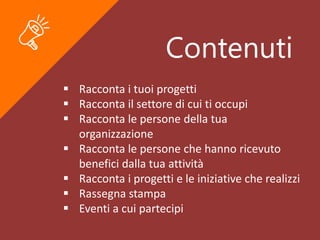 Contenuti
 Racconta i tuoi progetti
 Racconta il settore di cui ti occupi
 Racconta le persone della tua
organizzazione
 Racconta le persone che hanno ricevuto
benefici dalla tua attività
 Racconta i progetti e le iniziative che realizzi
 Rassegna stampa
 Eventi a cui partecipi
 