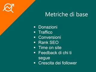 Metriche di base
 Donazioni
 Traffico
 Conversioni
 Rank SEO
 Time on site
 Feedback di chi ti
segue
 Crescita dei follower
 