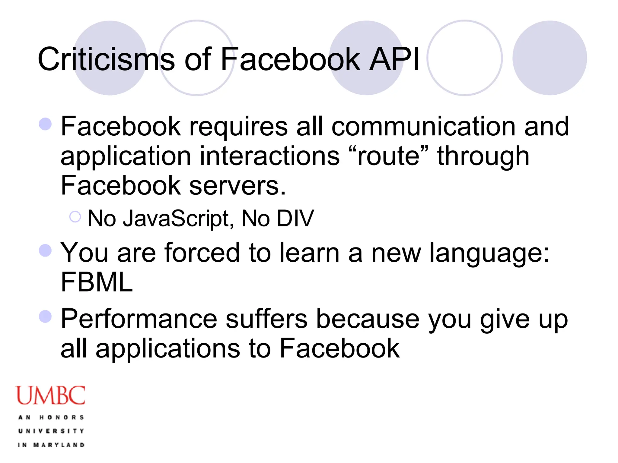 Criticisms of Facebook API Facebook requires all communication and application interactions “route” through Facebook servers. No JavaScript, No DIV You are forced to learn a new language: FBML Performance suffers because you give up all applications to Facebook 