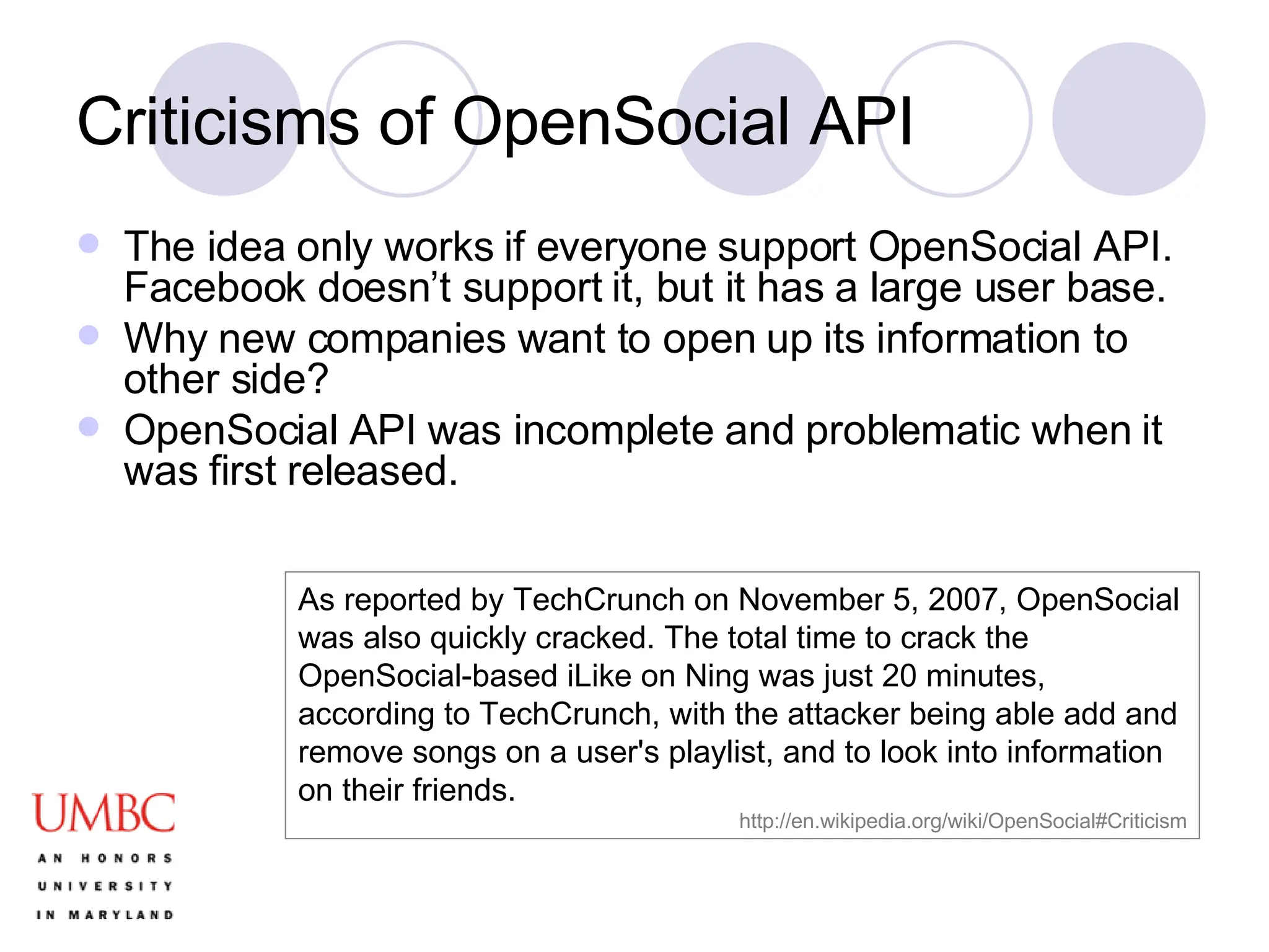 Criticisms of OpenSocial API The idea only works if everyone support OpenSocial API. Facebook doesn’t support it, but it has a large user base.  Why new companies want to open up its information to other side? OpenSocial API was incomplete and problematic when it was first released. As reported by TechCrunch on November 5, 2007, OpenSocial was also quickly cracked. The total time to crack the OpenSocial-based iLike on Ning was just 20 minutes, according to TechCrunch, with the attacker being able add and remove songs on a user's playlist, and to look into information on their friends.  http://en.wikipedia.org/wiki/OpenSocial#Criticism 