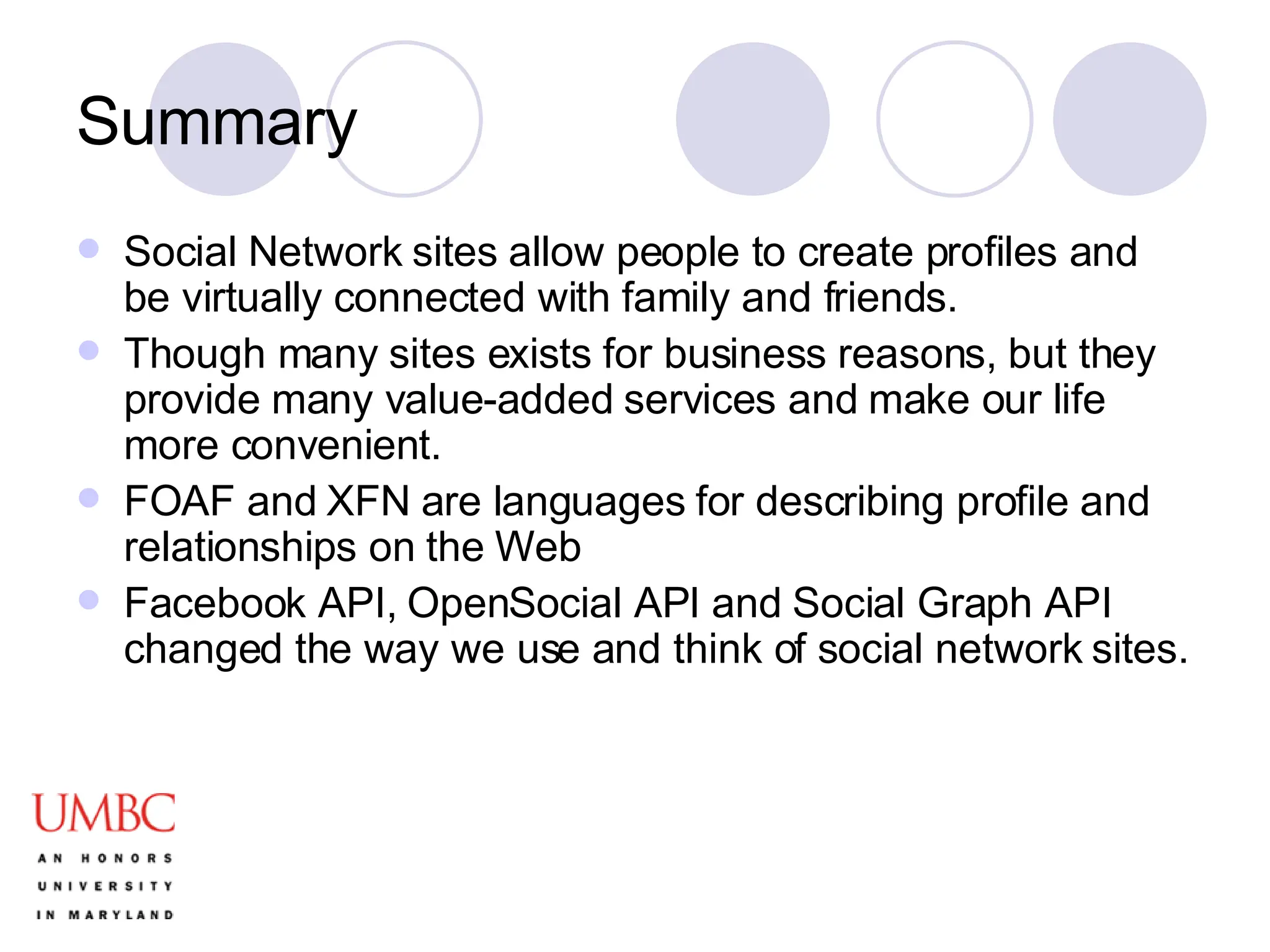 Summary Social Network sites allow people to create profiles and be virtually connected with family and friends.  Though many sites exists for business reasons, but they provide many value-added services and make our life more convenient.  FOAF and XFN are languages for describing profile and relationships on the Web Facebook API, OpenSocial API and Social Graph API changed the way we use and think of social network sites. 