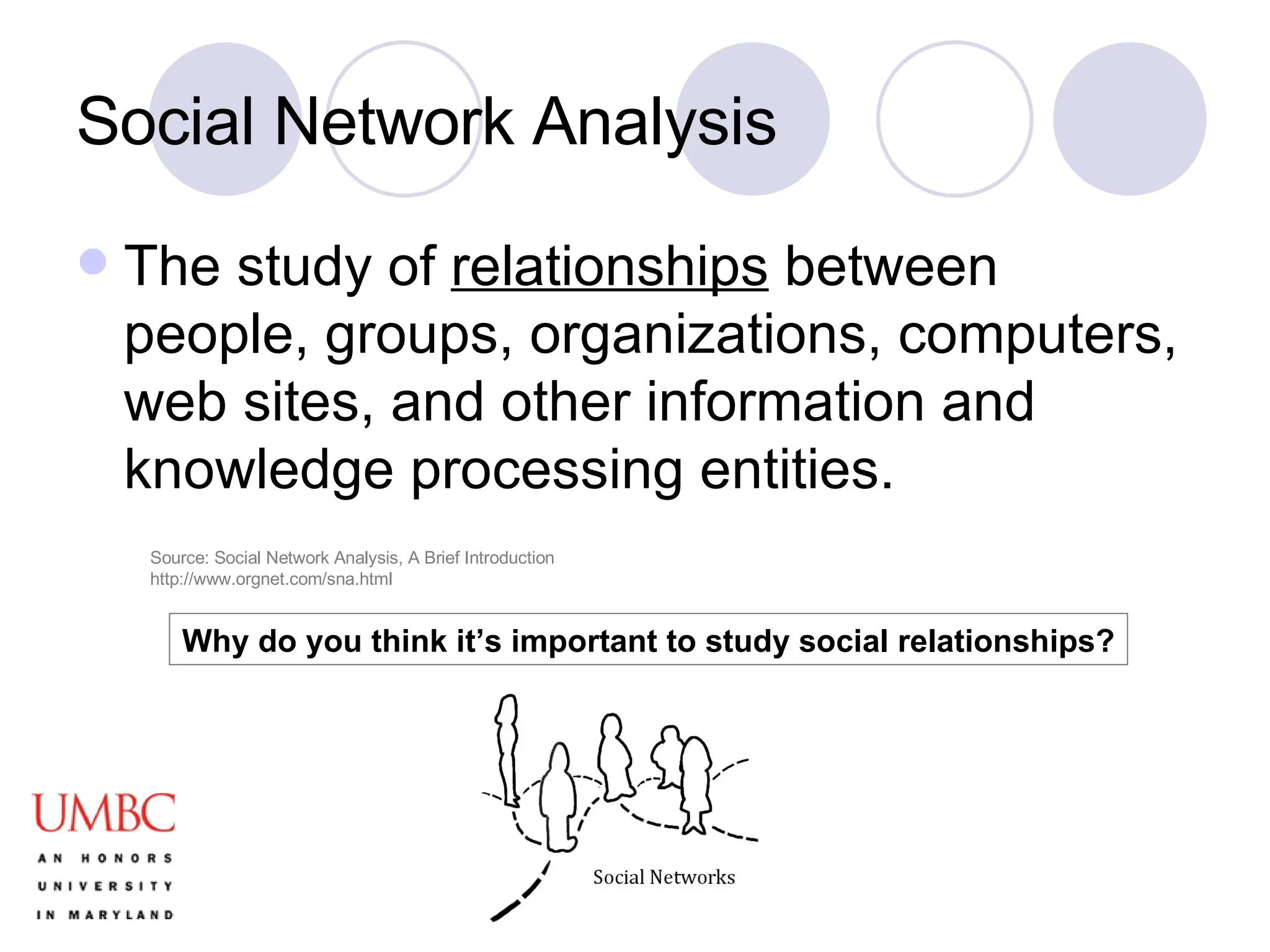 Social Network Analysis The study of  relationships  between people, groups, organizations, computers, web sites, and other information and knowledge processing entities. Why do you think it’s important to study social relationships? Source: Social Network Analysis, A Brief Introduction http://www.orgnet.com/sna.html 