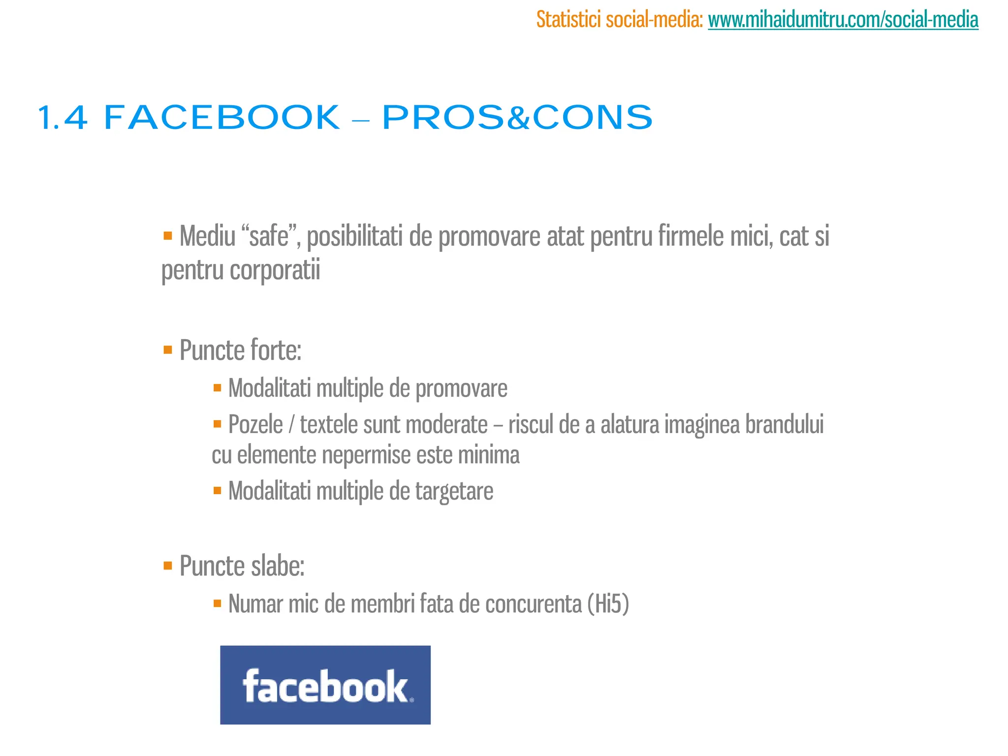 Statistici social-media: www.mihaidumitru.com/social-media



1.4 facebook – PROS&CONS


     Mediu “safe”, posibilitati de promovare atat pentru firmele mici, cat si
    pentru corporatii

     Puncte forte:
          Modalitati multiple de promovare
          Pozele / textele sunt moderate – riscul de a alatura imaginea brandului
         cu elemente nepermise este minima
          Modalitati multiple de targetare


     Puncte slabe:
          Numar mic de membri fata de concurenta (Hi5)
 