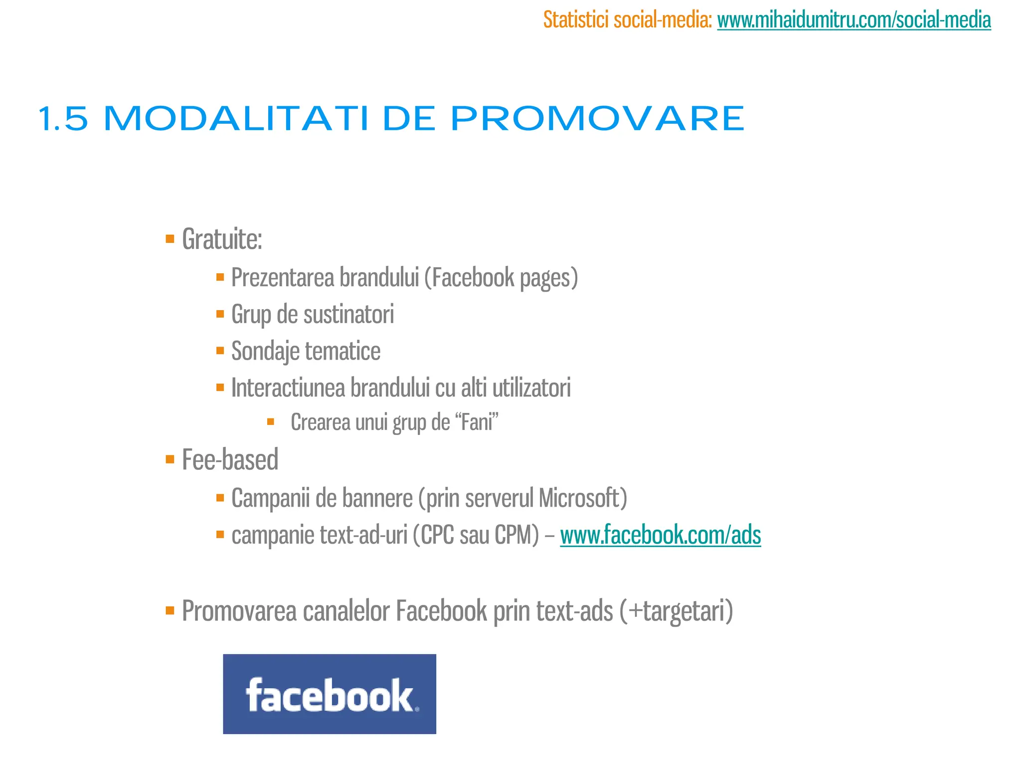 Statistici social-media: www.mihaidumitru.com/social-media



1.5 modalitati de promovare


     Gratuite:
          Prezentarea brandului (Facebook pages)
          Grup de sustinatori
          Sondaje tematice
          Interactiunea brandului cu alti utilizatori
                   Crearea unui grup de “Fani”
     Fee-based
          Campanii de bannere (prin serverul Microsoft)
          campanie text-ad-uri (CPC sau CPM) – www.facebook.com/ads


     Promovarea canalelor Facebook prin text-ads (+targetari)
 